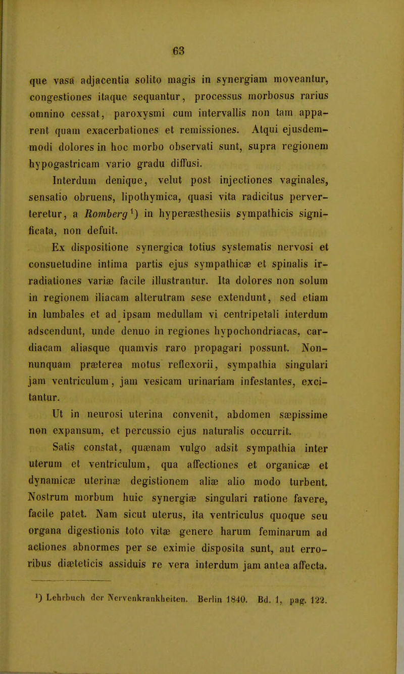 que vasa adjacentia solito niagis in synergiam moveantur, cong-estiones itaque sequantur, processus morbosus rarius omnino cessat, paroxysmi cuni intervallis non tam appa- rent qiiam exacerbationes et remissiones. Atqui ejusdem- modi dolores in hoc morbo observati sunt, supra regioneni hypogastricam vario gradu diffusi. Interdum denique, velut post injectiones vaginales, sensatio obruens, lipothymica, quasi vita radicitus perver- leretur, a Romberg^) in hyperaesthesiis sympathicis signi- ficata, non defuit. Ex dispositione synergica totius systematis nervosi et consuetudine intima partis ejus sympathicae et spinalis ir- radiationes variae facile illustrantur. Ita dolores non solum in regionem iliacam alterutram sese extendunt, sed etiam in lumbales et ad ipsam medullam vi centripetali interdum adscendunt, unde denuo in regiones hypochondriacas, car- diacam aliasque quamvis raro propagari possunt. Non- nunquam praeterea motus reflexorii, sympathia singulari jam ventriculum, jam vesicam urinariara infeslantes, exci- tantur. Ut in neurosi uterina convenit, abdomen saepissime non expansum, et percussio ejus naturalis occurrit. Salis constat, quaenam vulgo adsit sympathia inter uterum et ventriculum, qua affectiones et organicae et dynamicaj uterinae degistionem aliae alio modo turbent. Noslrum morbum huic synergiae singulari ratione favere, facile patet. Nam sicut uterus, ita ventriculus quoque seu organa digestionis toto vilae genere harum feminarum ad actiones abnormes per se eximie disposila sunt, aut erro- ribus diaeteticis assiduis re vera interdum jam antea affecta. ') Lehrbuch dcr Ncrvenkranklieiten. Berlin 1840. Bd. 1, pag. 122.