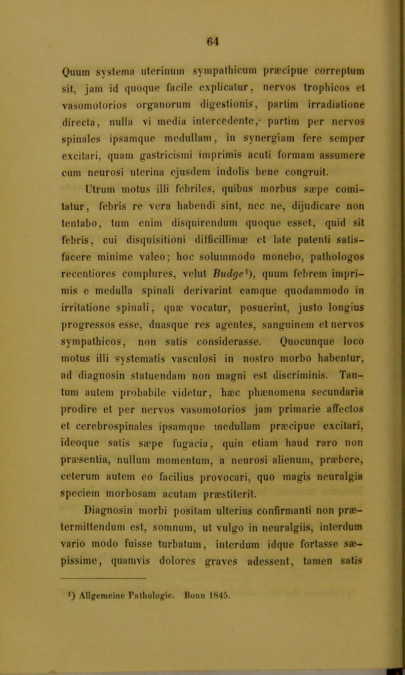 Quum syslema uterinum sympathicum praecipue correptum sit, jam id quoque facile explicalur, nervos trophicos et vasomotorios organorum digeslionis, partim irradialione directa, nuUa vi media intercedente,- partim per nervos spinales ipsamque meduUam, in synergiam fere semper excitari, quam gastricismi imprimis acuti formam assumere cum neurosi uterina ejusdem indolis bene congruit. Utrum motus illi fcbriles, quibus morbus saepe comi- tatur, febris re vera habendi sint, nec ne, dijudicare non tentabo, tum enim disquirendum quoque esset, quid sit febris, cui disquisitioni difficillimae et late patenti satis- facere minime valeo; hoc solummodo monebo, pathoiogos reccntiores complures, velut Budge^), quum febrem impri- mis e medulla spinali derivarint eamque quodammodo in irritatione spinali, quae vocatur, posuerint, justo longius progressos esse, duasque res agentes, sang-uinem etnervos sympathicos, non satis considerasse. Quocunque loco motus illi systematis vasculosi in nostro morbo habenlur, ad diagnosin statuendam non mag^ni est discriminis. Tan- tum autem probabile videtur, haec phaenomena secundaria prodire et per nervos vasomotorios jam primarie affectos et cerebrospinales ipsamque medullam prajcipue excitari, ideoque salis saepe fugacia, quin etiam haud raro non praesentia, nullum momentum, a neurosi alienum, praebere, ceterum autem eo facilius provocari, quo magis neuralgia speciem morbosam acutam praestiterit. Diagnosin morbi positam ulterius confirmanti non prae- termittendum est, somnum, ut vulgo in neuralgiis, interdum vario modo fuisse turbatum, interdum idque fortasse sse- pissime, quamvis dolores graves adessent, tamen satis ') Allgemeine Pathologic. Bonn 1845.