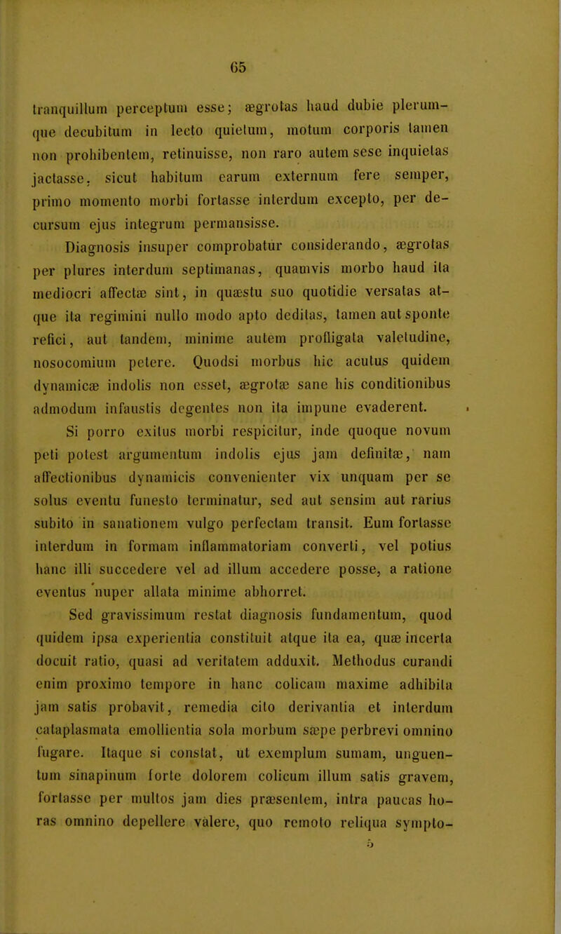 tranquillum perceptum esse; «egrotas haud dubie plerum- que decubilum in lecto quietum, motum corporis lamen non prohibenlem, retinuisse, non raro autem sesc inquielas jactasse. sicut habilum earum externum fere semper, primo momento morbi fortasse interdum excepto, per de- cursum ejus integrum permansisse. Diagnosis insuper comprobatur considerando, aegrotas per plures interdum septimanas, quamvis morbo haud ila mediocri afTecta) sinl, in quaestu suo quotidie versatas at- que ila re^imini nullo modo apto deditas, tamen aut sponle refici, aut landem, minime autem profligata valeludine, nosocomium pelere. Quodsi niorbus hic aculus quidem dynamicge indolis non csset, aeg-rotse sane his conditionibus admodum infaustis degentes non ita impune evaderent. Si porro exilus morbi respicilur, inde quoque novum peli potest argumeiitum indolis ejus jam definitae, nam affeclionibus dynamicis convenienter vix unquam per se solus eventu funesto terminatur, sed aut sensim aut rarius subito in sanationem vulgo perfectam transit. Eum forlassc interdum in formam inflammatoriam converti, vel polius hanc illi succedere vel ad illura accedere posse, a ratione evenlus nuper allata minime abhorret. Sed gravissimum reslat diag-nosis fundamentum, quod quidem ipsa experientia constiluit alque ila ea, quae incerla docuit ratio, quasi ad veritatem adduxit. Methodus curandi enim proximo temporc in hanc colicam niaxime adhibita jam satis probavit, remedia cilo derivantia et inlerdum cataplasmata emoUientia sola morbum sa^pe perbrevi omnino lugare. Itaque si constat, ut exemplum sumam, unguen- tum sinapinum forte dolorem colicum illum satis gravem, forlasse per multos jam dies praisentem, intra paucas ho- ras omnino dcpcllcre valere, quo rcmoto reliqua sympto-