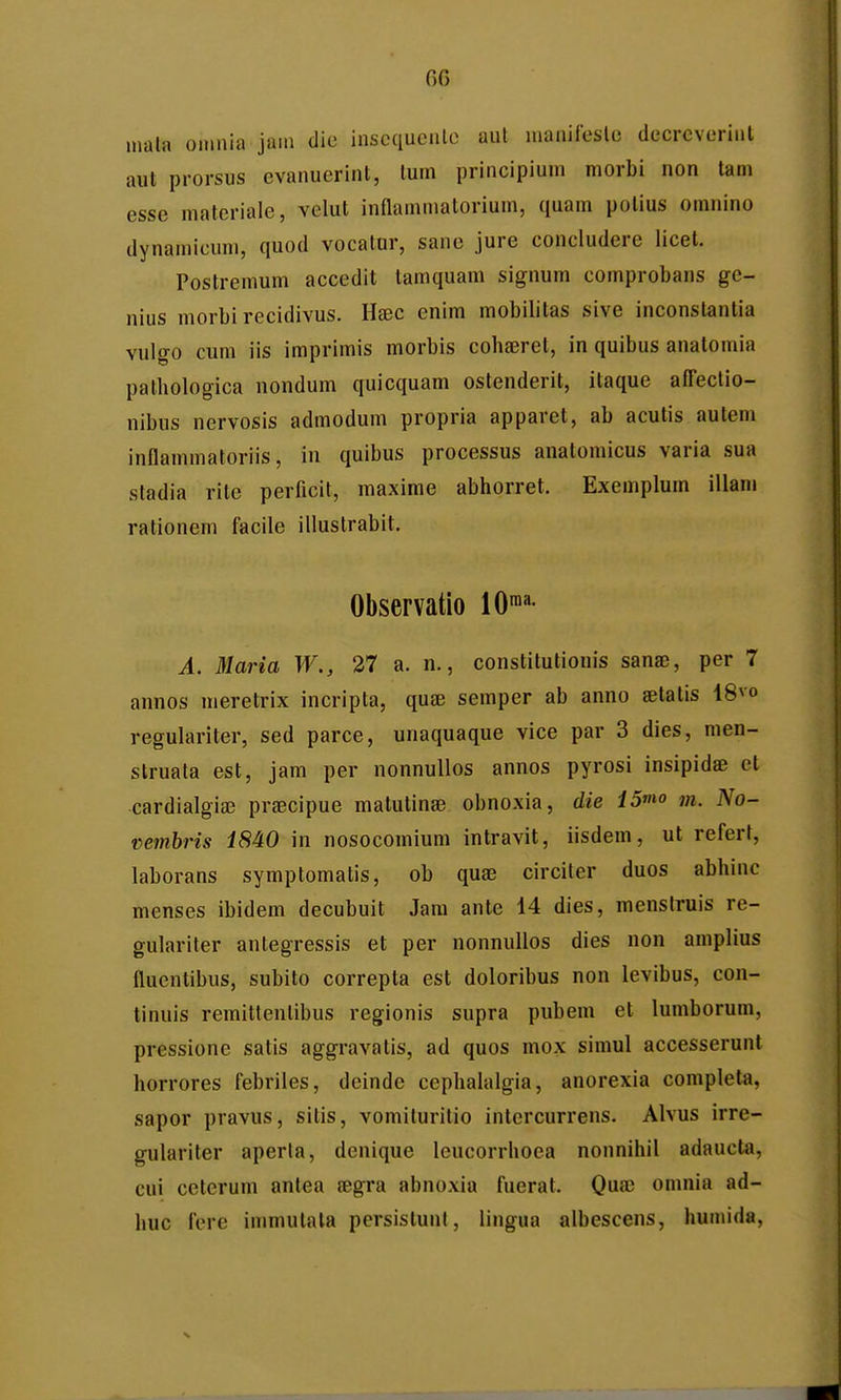 mala omnia jain die inscciucnlo aul nianircslo decrcverinl aut prorsus evanuerint, lum principium morbi non tam esse materiale, velut inflammatorium, quam polius omnino dynamicum, quod vocatur, sane jure concludere licet. Postremum accedit tamquam signum comprobans ge- nius morbi recidivus. HfEC enim mobilitas sive inconslantia vulo-o cum iis imprimis morbis cohseret, in quibus analomia palhologica nondum quicquam ostenderit, itaque affectio- nibus nervosis admodum propria apparet, ab acutis autem inflammatoriis, in quibus processus anatomicus varia sua stadia rite perficit, maxime abhorret. Exemplum illam rationem facile illustrabit. Observatio 10™- A. Maria W., 37 a. n., constitutionis sanae, per 7 annos meretrix incripta, quse semper ab anno setatis 48vo regulariter, sed parce, unaquaque vice par 3 dies, men- slruata est, jam per nonnullos annos pyrosi insipidae et cardialgia) prsecipue matutinae obnoxia, die 15mo m. No- vembris 1840 in nosocomium intravit, iisdem, ut referf, laborans symptomatis, ob quae circiter duos abhinc menses ibidem decubuit Jam ante 14 dies, menstruis re- gulariter antegressis et per nonnullos dies non amplius fluentibus, subito correpta est doloribus non levibus, con- tinuis remittenlibus regionis supra pubem et lumborum, pressione satis aggravatis, ad quos mox simul accesserunt horrores febriles, deindc cephahUgia, anorexia completa, sapor pravus, sitis, vomituritio intercurrens. Alvus irre- gulariter aperla, denique leucorrhoea nonnihil adaucta, cui ceterum antea aegra abnoxia fuerat, Qua; omnia ad- huc fore immutala persistunl, lingua albescens, humida.