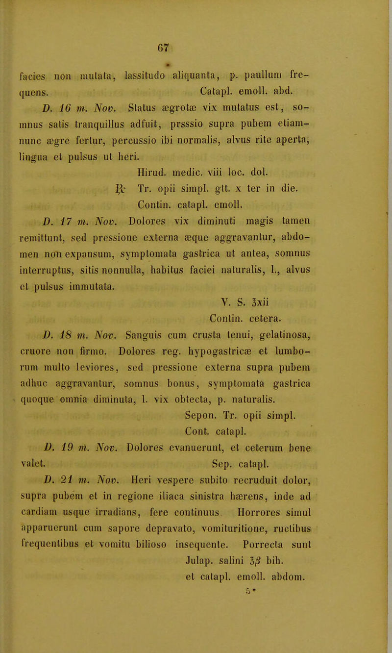 • facics non inutata, lassitudo aliquanta, p. paulluni frc- quens. Catapl. emoll. abd. D. 16 m. Nov. Status aegrotaj vix mutatus est, so- mnus satis tranquillus adfuit, prsssio supra pubem etiam- nunc aegre fcrlur, percussio ibi normalis, alvus rite aperta, lingua et pulsus ut heri. Hirud. medic. viii loc. dol. Tr. opii simpl. gtt. x ter in die. Contin. catapl. emoll. D. i7 7)1. Nov. Dolores vix diminuti magis tamen remittunt, sed pressione externa aeque aggravantur, abdo- men non expansum, symptomata gastrica ut antea, somnus interruptus, sitis nonnulla, habitus faciei naturalis, 1., alvus et pulsus immutata. V. S. 3xii Conlin. cetera. D. 18 m. Nov. Sanguis cum crusta tenui, gelatinosa, cruore non firmo. Dolores reg. hypogastric£e et lumbo- rum multo leviores, sed pressione externa supra pubem adhuc aggravantur, somnus bonus, symptomala gastrica ([uoque omnia diminuta, I. vix obtecta, p. naturalis. Sepon. Tr. opii simpl. Cont. catapl. D. 19 m. Nov. Dolores evanuerunt, et ceterum bene valet. Sep. catapl. D. 21 m. Nov. Heri vespere subito rccruduit dolor, supra pubem et in rcgione iliaca sinistra haerens, inde ad cardiani usque irradians, fere continuus Horrores simul apparucrunt cum sapore depravato, vomituritione, ruclibus frequentibus et vomitu bilioso insequente. Porrecta sunt Julap. salini 3/S bih. et catapl. emoll. abdom.