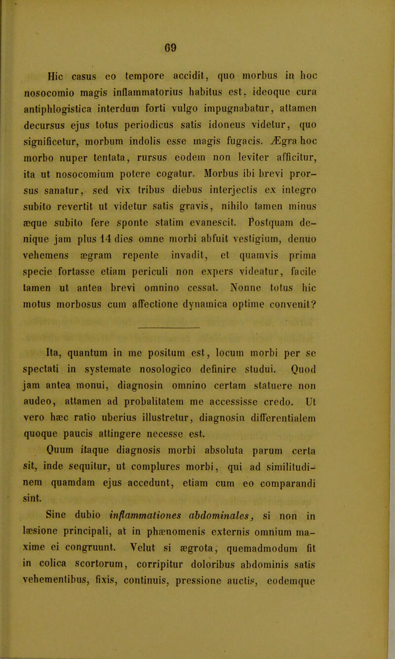 Hic casus eo fempore accidit, quo morbus in hoc nosocomio mag-is inflammatorius habitus est. ideoque cura antiphlogislica interdum forti vulgo impugnabatur, altamen decursus ejus totus periodicus satis idoneus videtur, quo significetur, morbum indolis esse magis fugacis. ^gra hoc morbo nuper tentata, rursus eodem non leviter afficitur, ita ut nosocomium potcre cogatur. Morbus ibi brevi pror- sus sanatur, sed vi.x tribus diebus interjeclis ex integro subito revertit ut videtur satis gravis, nihilo tamen minus seque subito fere sponte statim evanescit. Postquam de- nique jam plus 14 dies omne morbi abfuit vestigium, denuo vehemens jegram repente invadit, et quamvis prima specie fortasse etiam periculi non expers videatur, facile tamen ut antea brevi omnino cessat. Nonne totus hic motus morbosus cum affectione dynamica optime convenit? Ita, quantum in me positum est, locum morbi per se spectati in systemate nosologico definire studui. Quod jam antea monui, diagnosin omnino certam statuere non audeo, attamen ad probalitatem me accessisse credo. Ut vero hsBC ratio uberius illustretur, diagnosin difTercntialem quoque paucis attingere necesse est. Ouum itaque diagnosis morbi absoluta parum certa sit, inde sequitur, ut comphires morbi, qui ad similitudi- nem quamdam ejus accedunt, etiam cum eo comparandi sint. Sine dubio inflammationes abdominales, si non in laesione principali, at in phrenomenis externis omnium nia- xime ei congruunt. Velut si aegrota, quemadmodum fit in colica scortorum, corripitur doloribus abdominis satis vehemenlibus, fixis, continuis, pressione auctis, eodemque