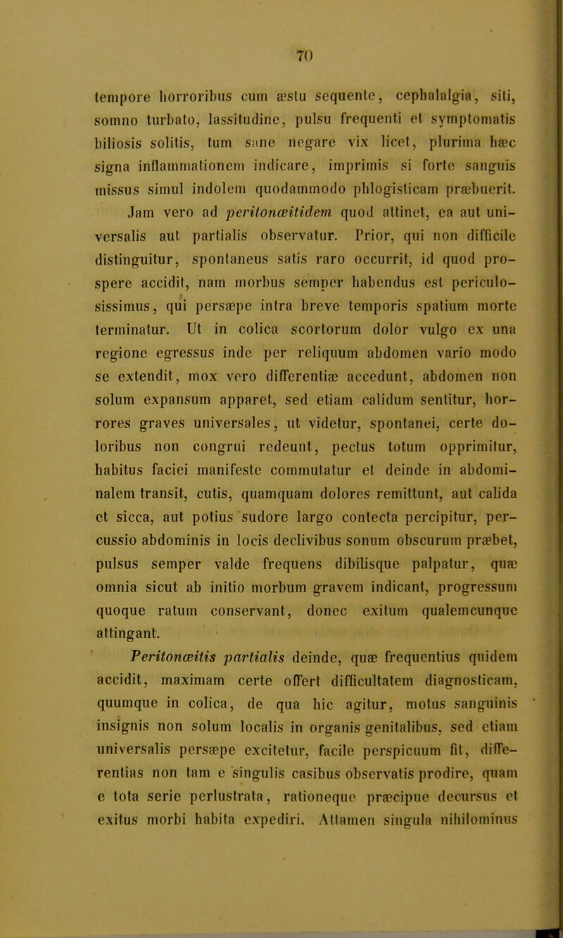 tenipore liorroribus cuin aeslu sequenle, cephalalgia, sili, somno turbalo, lassitudine, pulsu frequenti et symptonialis biliosis solitis, tum sane ncg-are vix licet, plurima haec signa inflammationem indicare, imprimis si forte sangnis missus simul indolom quodammodo phlogisticam prajbuerit. Jam vero ad peritonceitidem quod altinet, ea aut uni- versalis aut partialis observatur. Prior, qui non difficile distinguilur, spontaneus satis raro occurrit, id quod pro- spere accidit, nam morbus semper habendus est periculo- sissimus, qui perssepe intra breve temporis spatium morte terminatur. Ut in colica scortorum dolor vulgo ex una regione egressus indc per reliquum abdomen vario modo se extendit, mox vero difTerentiae accedunt, abdomen non solum expansum apparet, sed etiam calidum sentitur, hor- rores graves universales, ut videtur, spontanei, certe do- loribus non congrui redeunt, peclus totum opprimitur, habitus faciei manifesle commutatur et deinde in abdomi- nalem transit, cutis, quamquam dolores remittunt, aut calida ct sicca, aut potius sudore largo conlecta percipitur, per- cussio abdominis in locis declivibus sonum obscurum praebet, pulsus semper valde frequens dibilisque palpatur, quac omnia sicut ab initio morbum gravem indicant, progressum quoque ratum conservant, donec exitum qualemcunquc attingant. Peritonceitis partialis deinde, quae frequcntius quidem accidit, maximam certe ofTert diflicultatem diagnosticam, quumque in colica, de qua hic agitur, molus sanguinis insignis non solum localis in organis genitalibus, sed etiam universalis persajpe excitetur, facile perspicuum fit, diffe- rentias non tam e singulis casibus observatis prodire, quam e tota serie perlustrata, rationequc praecipue decursus et exitus morbi habita expediri. Atlamen singula nihilominus