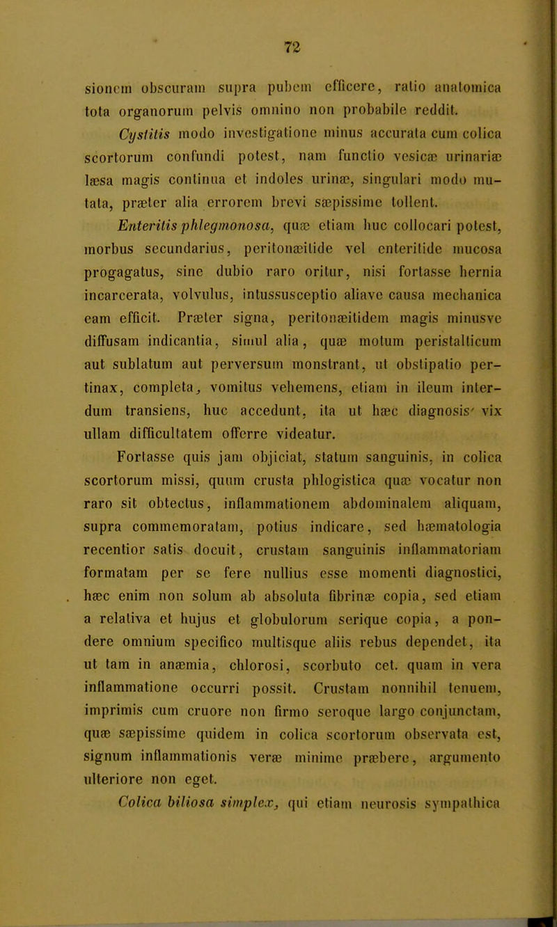 sioncin obsciirani supra puheni cfficerc, ralio analomica tota organoruin pelvis omnino non probabiie reddit. Cysiitis modo investigatione minus accurala cum colica scortorum confundi potest, nam functio vesica) urinariaj laesa magis conlinua et indoles urina?, singuiari modo mu- tala, prseter alia errorem brevi sajpissime lollent. Enterilis phlegmonosa, qixx etiam huc collocari polest, morbus secundarius, peritonajilide vel enterilide nmcosa progagatus, sine dubio raro orilur, nisi fortasse hernia incarcerata, volvulus, intussusceptio aliave causa mechanica eam efficit. Pra3ter signa, peritonaeitidem magis minusve diffusam indicantia, simul alia, qua3 motum peristalticum aut sublatum aut perversum monstrant, ut obstipalio per- tinax, completa^ vomitus vehemens, etiam in ileum inter- dum transiens, huc accedunt, ita ut hsec diagnosis' vix ullam difficultatem offerre videatur. Fortasse quis jam objiciat, statum sanguinis, in colica scortorum missi, quum crusta phlogistica qnx vocatur non raro sit obtectus, inflammationem abdominalem aliquam, supra commemoratam, potius indicare, sed ha?malologia recentior satis docuit, crustam sanguinis innammatoriam formatam per se fere nullius esse momenti diagnostici, haec enim non solum ab absoluta fibrinse copia, sed etiam a relaliva et hujus et globulorum serique copia, a pon- dere omnium specifico multisquc aliis rebus dependet, ita ut tara in anaemia, chlorosi, scorbuto cet. quam in vera inflammatione occurri possit. Crustam nonnihil tcnuem, imprimis cum cruore non firmo seroque largo conjunctam, quaB saepissime quidem in colica scortorum observata est, signum inflammalionis verae minime praebere, argumenlo ulteriore non eget. Colica biliosa siinplex, qui etiam neurosis sympalhica