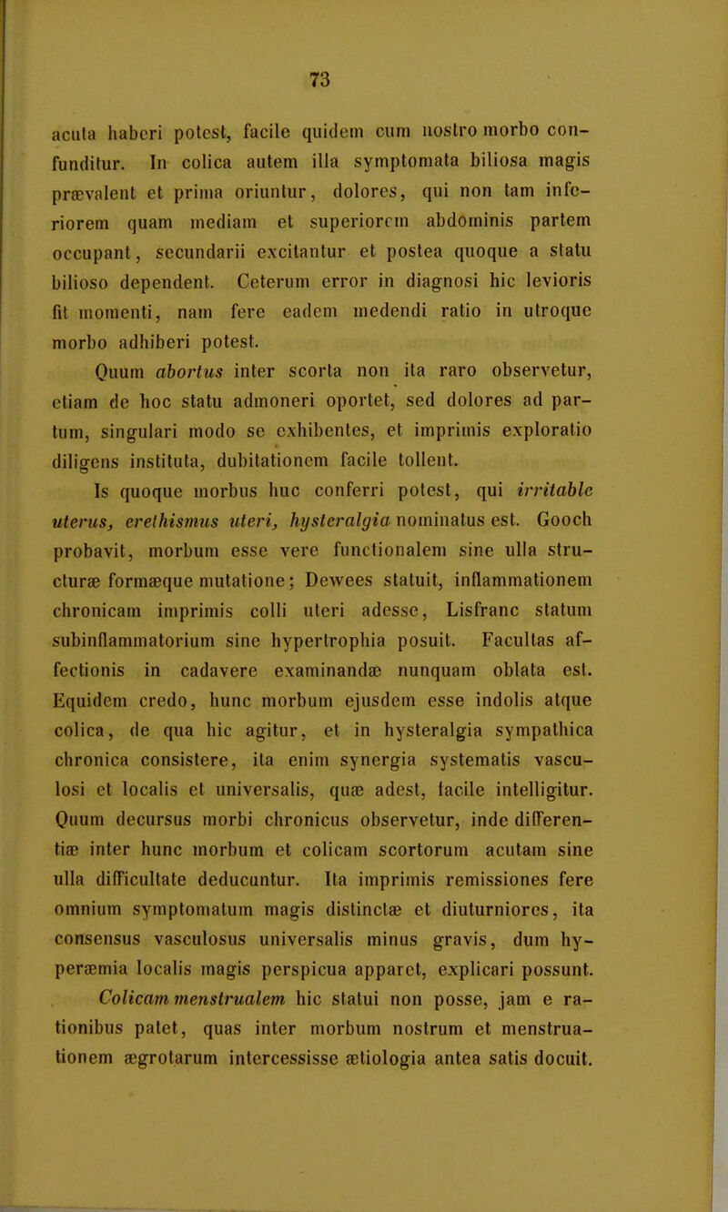 aciila habcri potcst, facile quidem ciim uostro morbo con- fundilur. In colica autem illa symptomata biliosa magis praDvalent et prima oriuntur, dolores, qui non tam infe- riorem quam mediam et superiorcm abdominis partem occupant, secundarii excilantur et poslea quoque a statu bilioso dependent. Ceterum error in diagnosi hic levioris fit momenti, nam fere eadcm medendi ratio in utroque morbo adhiberi potest. Quum abortus inter scorta non ila raro observetur, efiam de hoc statu admoneri oportet, sed dolores ad par- tum, singulari modo se exhibentes, et imprimis exploratio diligens instituta, dubitationcm facile toUent. Is quoque morbus huc conferri potest, qui irritable uteruSj erelhismus uteri, hysleralgia nominatus est. Gooch probavit, morbum esse vere functionalem sine ulla stru- cturae formaeque mutatione; Dewees statuit, inflammationem chronicam imprimis colli uteri adesse, Lisfranc statum subinflammatorium sine hypertrophia posuit. Facullas af- fectionis in cadavere examinanda^ nunquam oblata est. Equidem credo, hunc morbum ejusdem esse indolis atque colica, de qua hic agitur, et in hysteralgia sympathica chronica consistere, ila enim synergia systematis vascu- losi et localis et universalis, quae adest, tacile intelligitur. Ouum decursus morbi chronicus observetur, inde difl^eren- tiae inter hunc morbum et colicam scortorum acutam sine ulla diflicultate deducuntur. Ita imprimis remissiones fere omnium symptomatum magis distinclae et diuturniores, ita consensus vasculosus universalis minus gravis, dum hy- persemia locah's magis perspicua apparct, explicari possunt. Colicam menstrualem hic statui non posse, jam e ra- tionibus patet, quas inter morbum nostrum et menstrua- lionem gegrotarum intercessisse ?etiologia antea satis docuit.