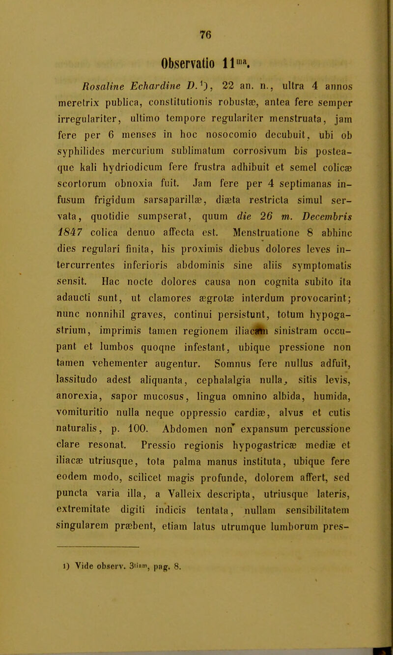 Observatlo 11'«. Rosaline Echardine D.^), 22 an, n., ultra 4 annos merelrix publica, conslitutionis robustgB, antea fere semper irregulariter, ultimo tempore regulariter menstruata, jam fere per 6 menses in hoc nosocomio decubuit, ubi ob syphilides mercurium sublimalum corrosivum bis postea- que kali hydriodicum fere frustra adhibuit et semel colicae scortorum obnoxia fuit. Jam fere per 4 septimanas in- fusum frigidum sarsaparillae, dia^ta restricla simul ser- vala, quotidie sumpserat, quum die 26 tn. Decemhris 1847 colica denuo afTccta est. Menstruatione 8 abhinc dies regulari finita, his proximis diebus dolores leves in- tercurrentes inferioris abdominis sine aliis symptomatis sensit. Hac nocte dolores causa non cognita subito ila adaucti sunt, ut clamores Kgrotae interdum provocarint; nunc nonnihil graves, continui persistunt, totum hypoga- strium, imprimis tamen regionem iliacifei sinistram occu- pant et lumbos quoqne infestant, ubique pressione non tamen vehementer augentur. Somnus fere nullus adfuit, lassitudo adest aliquanta, cephalalgia nullaj sitis levis, anorexia, sapor mucosus, lingua omnino albida, humida, vomituritio nulla neque oppressio cardiae, alvus et cutis naturalis, p. 100. Abdomen non* expansum percussione clare resonat. Pressio regionis hypogastricse medise et iliacae utriusque, tota palma manus instituta, ubique fere eodem modo, scilicet magis profunde, dolorem afFert, sed puncta varia illa, a Valleix descripta, utriusque lateris, extremitate digiti indicis tentata, nullam sensibilitatem singularem praBbent, etiam latus utrumque lumborum pres- 1) Vide observ. 31'', pag. 8.