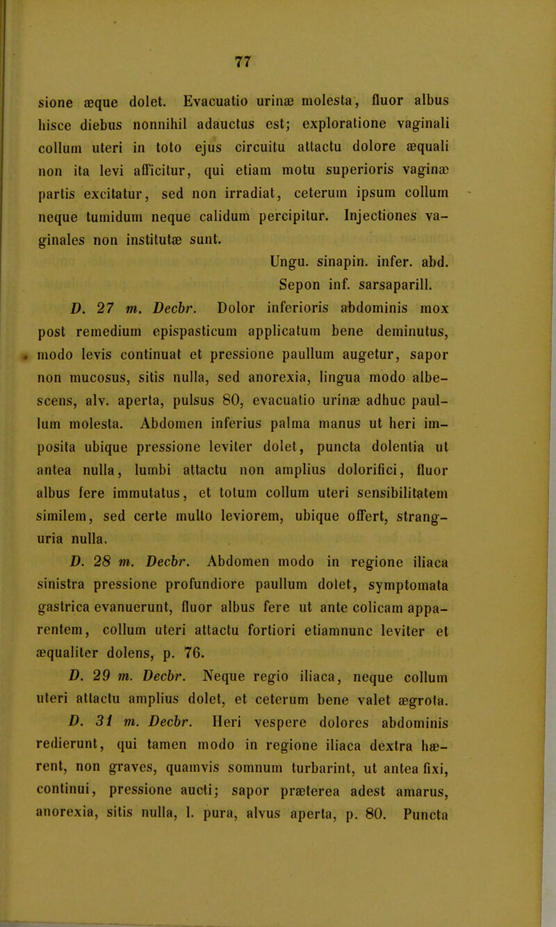 sione aeque dolet. Evacuatio urinaj molesta, fluor albus liisce diebus nonnihil adauctus est; exploratione vaginali collurn uteri in loto ejus circuitu attactu dolore aequali non ita levi afficitur, qui etiam motu superioris vagina) partis excilatur, sed non irradiat, ceterum ipsum coUum neque tumidum neque calidum percipitur. Injectiones va- ginales non institutae sunt. Ungu. sinapin. infer. abd, Sepon inf. sarsaparill. D. 27 m. Dechr. Dolor inferioris abdominis mox post remedium epispasticum applicatum bene deminutus, . modo levis continuat et pressione paullum augetur, sapor non mucosus, sitis nuila, sed anorexia, lingua modo albe- scens, alv. aperla, pulsus 80, evacuatio urinae adhuc paul- lum molesta. Abdomen inferius palma manus ut heri im- posita ubique pressione leviter dolet, puncta dolentia ut antea nulla, lumbi attactu non amplius dolorifici, fluor albus fere immutatus, et tolum collum uteri sensibilitatem similem, sed certe multo leviorem, ubique offert, strang- uria nulla. D. 28 m. Decbr. Abdomen modo in regione iliaca sinistra pressione profundiore paullum dolet, symptomata gastrica evanuerunt, fluor albus fere ut ante colicam appa- rentem, collum uteri attactu fortiori etiamnunc leviter et aequaliter dolens, p. 76. D. 29 m. Decbr. Neque regio iliaoa, neque collum uteri attactu amplius dolet, et ceterum bene valet aegrota. D. 31 m. Decbr. Heri vespere dolorcs abdominis redierunt, qui tamen modo in regione iliaca dextra hae- rent, non graves, quamvis somnum turbarint, ut antea fixi, continui, pressione aucti; sapor praeterea adest amarus, anorexia, sitis nulla, I. pura, alvus aperta, p. 80. Puncta