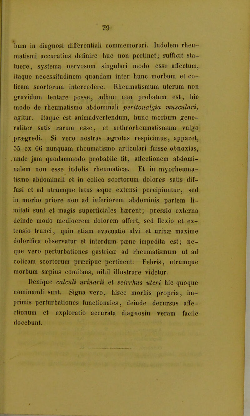 bum in diagnosi differentiali conimenioiari. Indolem rheu- matismi accuralius definire huc non perlinet; sufficit sta- tuere, systema nervosum singulari modo esse affectum, itaque necessiludinem quandam inter hunc morbum et co- licam scortorum intercedere. Rheumatismum uterum non gravidum tentare posse, adhuc non probatum est, hic modo de rheumatismo abdominali peritonalgia musculari, agitur. Itaque est animadvertendum, hunc morbum gene- raliter satis rarum esse, et arthrorheumatismum vulgo praegredi. Si vero noslras ^egrolas respicimus, apparet, 55 ex 66 nunquam rhcumatismo arliculari fuisse obnoxias, .unde jam quodammodo probabile fit, affectionem abdomi- nalem non esse indolis rheumaticse. Et in myorheuma- tismo abdominali et in colica scortorum dolores satis dif- fusi et ad utrumque latus jeque extensi percipiuntur, sed in morbo priore non ad inferiorem abdominis partem li- mitati sunt et magis superficiales hajrent; pressio externa deinde modo mediocrem dolorem affert, sed flexio et ex- lensio trunci, quin etiam evacuatio alvi et urinae maxime dolorifica observatur et interdum pEenc impedita est; ne- que vero perlurbationes gastricse ad rheumatismum ut ad colicam scorlorum prcccipue pertinent. Febris, ulrumque morbum saepius comitans, nihil illustrare videtur. Denique calculi urinarii et scirrhus uteri hic quoquc nominandi sunt. Signa vero, hisce morbis propria, im- primis perturbationcs functionales, deinde decursus affe- ctionum et cxploratio accurata diagnosin veram facile docebunt.