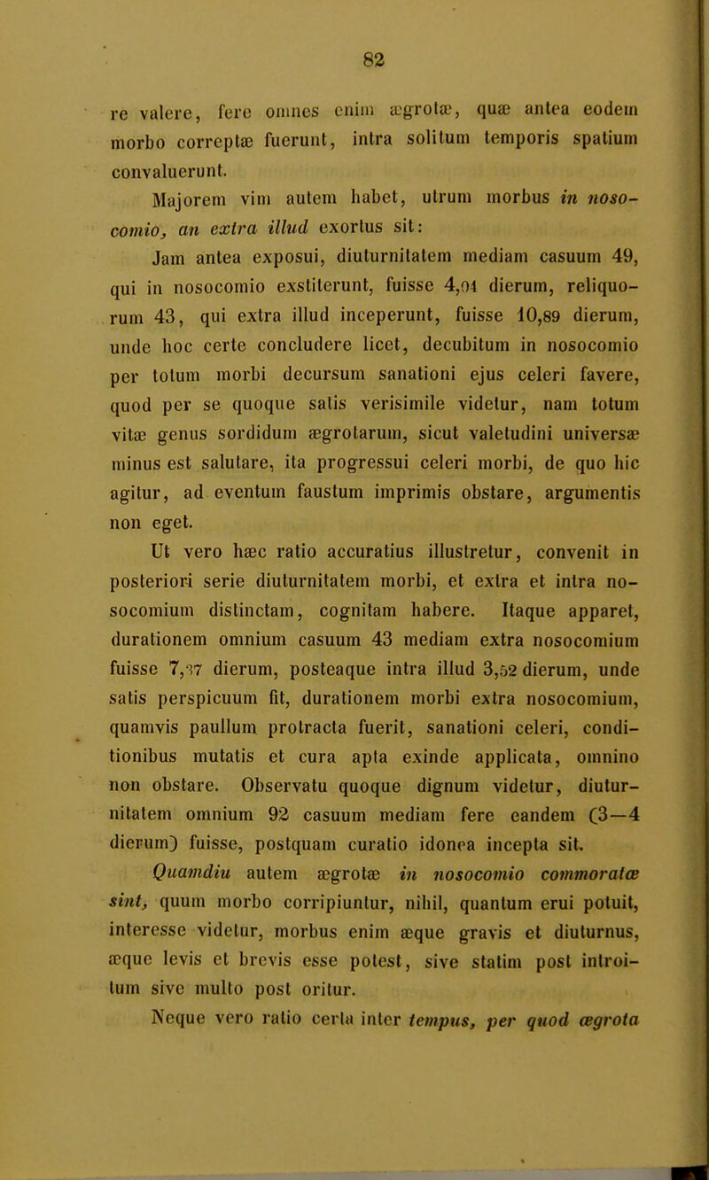re valere, fere onmes eniin ccgrotae, quae anlea eodein morbo correptae fuerunt, inlra solitum temporis spatium convaluerunt. Majorem vim autem habet, ulrum morbus in noso- comio, an exira illud exortus sit: Jam antea exposui, diuturnilatem mediam casuum 49, qui in nosocomio exstiterunt, fuisse 4,04 dierum, reliquo- rum 43, qui extra illud inceperunt, fuisse 10,89 dierum, unde hoc certe concludere licet, decubitum in nosocomio per totum morbi decursum sanationi ejus celeri favere, quod per se quoque satis verisimile videtur, nam totum vitsB genus sordidum segrotarum, sicut valetudini universae minus est salutare, ita progressui celeri morbi, de quo hic agitur, ad eventum faustum imprimis obstare, argumentis non eget. Ut vero hsec ratio accuratius illustretur, convenit in posteriori serie diuturnitatem morbi, et exlra et intra no- socomium distinctam, cognilam habere. Itaque apparet, durationem omnium casuum 43 mediam extra nosocomium fuisse 7,S7 dierum, posteaque intra illud 3,52 dierum, unde satis perspicuum fit, durationem morbi extra nosocomium, quamvis paullum protracta fuerit, sanationi celeri, condi- tionibus mutatis et cura apta exinde applicata, omnino non obstare. Observatu quoque dignum videtur, diutur- nitatem omniura 92 casuum mediam fere eandem C3—4 diepum) fuisse, postquam curatio idonoa incepta sit. Quamdiu autem SDgrotae m nosocomio commoraios sintj quum morbo corripiuntur, nihil, quanlum erui potuit, interesse videtur, morbus enim eeque gravis et diuturnus, aeque levis et brevis esse potest, sive statini post introi- tum sive multo post oritur. Neque vero ralio cerla inter tempus, per quod oegrota