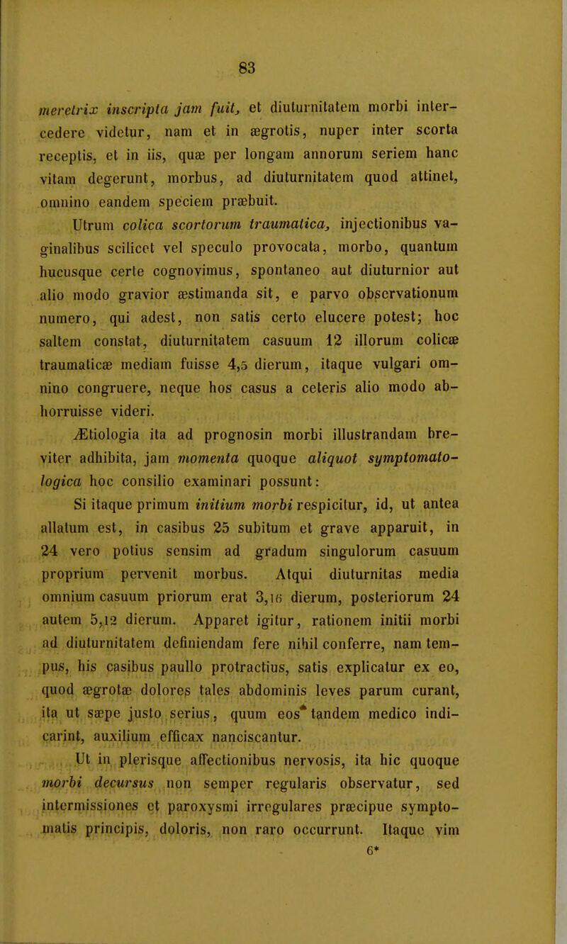 merelrix inscripla jam fuit^ et diuturnitalem morbi inler- cederc vidctur, nam et in ajgrotis, nuper inter scorta receplis, et in iis, quae per longam annorum seriem hanc vitam degerunt, morbus, ad diuturnitatem quod attinet, omnino eandem speciem praebuit. Utrum colica scortorim traumalica^ injectionibus va- ginalibus scilicet vel speculo provocata, morbo, quantum hucusque certe cognovimus, spontaneo aut diuturnior aut alio modo gravior aestimanda sit, e parvo obscrvationum numero, qui adest, non satis certo elucere potesl; hoc saltem constat, diuturnitatem casuum 12 illorum colicae traumalicse mediam fuisse 4,5 dierum, itaque vulgari om- nino congruere, neque hos casus a ceteris alio modo ab- horruisse videri. ^tiologia ita ad prognosin morbi illustrandam bre- viter adhibita, jam momenta quoque aliquot symptomato- logica hoc consilio examinari possunt: Si itaque primum initium morbi respicilur, id, ut antea allatum est, in casibus 25 subitum et grave apparuit, in 24 vero potius scnsim ad gradum singulorum casuum proprium pervcnit morbus. Atqui diulurnitas media omnium casuum priorum erat 3,ik dierum, posteriorum 24 autem 5,12 dierum. Apparet igitur, rationem initii morbi ad diuturnitatem dcfiniendam fere nihil conferre, nam tem- pus, his casibus paullo protractius, satis explicatur ex eo, quod aBgrotae dolores tales abdominis leves parum curant, ita ut saepe justo serius, quum eos* tandem medico indi- carint, auxilium cfficax nanciscantur. Ut in plerisque afTectionibus nervosis, ita hic quoque morbi decursus non semper regularis observatur, sed intcrmissiones et paroxysmi irregulares prsecipue sympto- jnatis principis, doloris, non raro occurrunt. Itaquo vim 6*