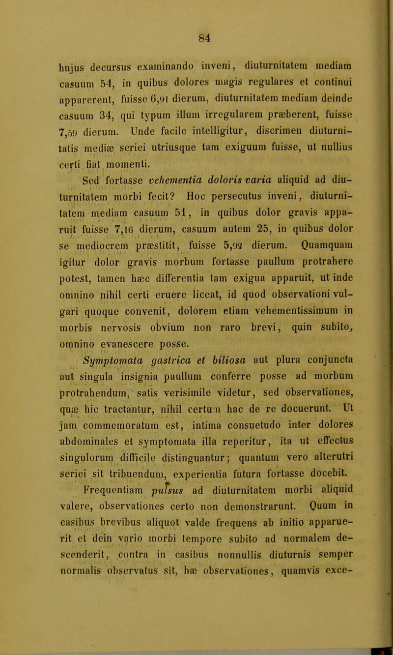 hujus decursus exaininando inveni, diuturnitalem mediam casuum 54, in quibus dolores magis regulares et continui apparerent, fuisse 6,91 dierum, diuturnitatem mediam deinde casuum 34, qui typum illum irregularem prseberent, fuisse 7,59 dierum. Unde facile intelligitur, discrimen diuturni- tatis mediae seriei utriusque tam exiguum fuisse, ut nullius certi, fiat momenti. Sed fortasse Deliementia doloris varia aliquid ad diu- lurnitalem morbi fecit? Hoc persecutus inveni, diuturni- tatcm mediam casuum 51, in quibus dolor gravis appa- ruit fuisse 7,16 dierum, casuum autem 25, in quibus dolor se medipcrem prsBstitit, fuisse 5,92 dierum. Quamquam igilur dolor gravis morbum fortasse paullum protrahere potest, tamen haec differentia tam exigua apparuit, ut inde omnino nihil certi eruere liceal, id quod observationi vul- gari quoque convenit, dolorem etiam vehementissimum in morbis nervosis obvium non raro brevi, quin subito, omnino evanescere posse. Symptomata gastrica et biliosa aut plura conjuncta aut singula insignia paullum conferre posse ad morbum protrahendum, salis verisimile videtur, sed observationes, qup hic tractantur, nihil certuni hac de re docuerunt. Ut jam commemoratum est, intima consuetudo inter dolores abdominales et symptomata illa reperitur, ita ut effeclus singulorum difficile distinguanlur; quantum vero alterutri seriei sit tribuendum, experienlia futura fortasse docebit. Frequentiam pulsus ad diuturnitatem morbi aliquid valere, observationes certo non demonstrarunt. Quum in casibus brevibus aliquot valde frequens ab initio apparue- rit et dein vario morbi lempore subito ad normalem de- scenderit, contra in casibus nonnullis diuturnis semper normalis ohservatus sit, haj observationes, quamvis exce-