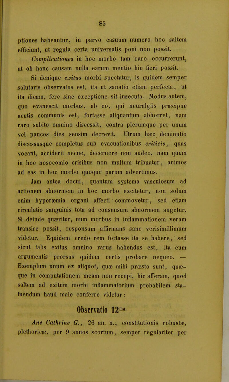 ptiones habeantur, in parvo casuum numero hoc saltem efflciunt, ul regula certa universalis poni non possit. Complicationes in hoc morbo tam raro occurrerunt, ut ob hanc causam nulla earum mentio hic fieri possit. Si denique exitus morbi spectatur, is quidem semper salutaris observatus est, ita ut sanatio etiam perfecta, ut ita dicam, fere sine exceptione sit insecuta. Modus autem, quo evanescit morbus, ab eo, qui neuralgiis praecipue acutis communis est, fortasse aliquantum abhorret, nam raro subito omnino discessit, contra plerumque per unum vel paucos dies sensim decrevit. Utrum haec deminutio discessusque completus sub evacuationibus criticis, quas vocant, acciderit necne, decernere non audeo, nam quum in hoc nosocomio crisibus non multum tribuatur, animos ad eas in hoc morbo quoque parum advertimus. Jam antea docui, quantum systema vasculosum ad actionem abnormem in hoc morbo excitetur, non solum enim hyperaemia organi affecti commovetur, sed etiam circulatio sanguinis tota ad consensum abnormem augetur. Si deinde quseritur, num morbus in inflammationem veram transire possit, responsum alTirmans sane verisimillimum videtur. Equidem credo rem fortasse ita se habere, sed sicut talis exitus omnino rarus habendus est, ita eum argumentis prorsus quidem certis probare nequeo. — Exemplum unum ex aliquot, quse mihi praesto sunt, quae- que in computationem meam non recepi, hic afferam, quod saltem ad exitum morbi inflammatorium probabilem sta- tuendum haud male conferre videtur: Observatio Ane Cathrine G., 26 an. n., constitutionis robustae, plethoricae, per 9 annos scortum, semper regulariter per