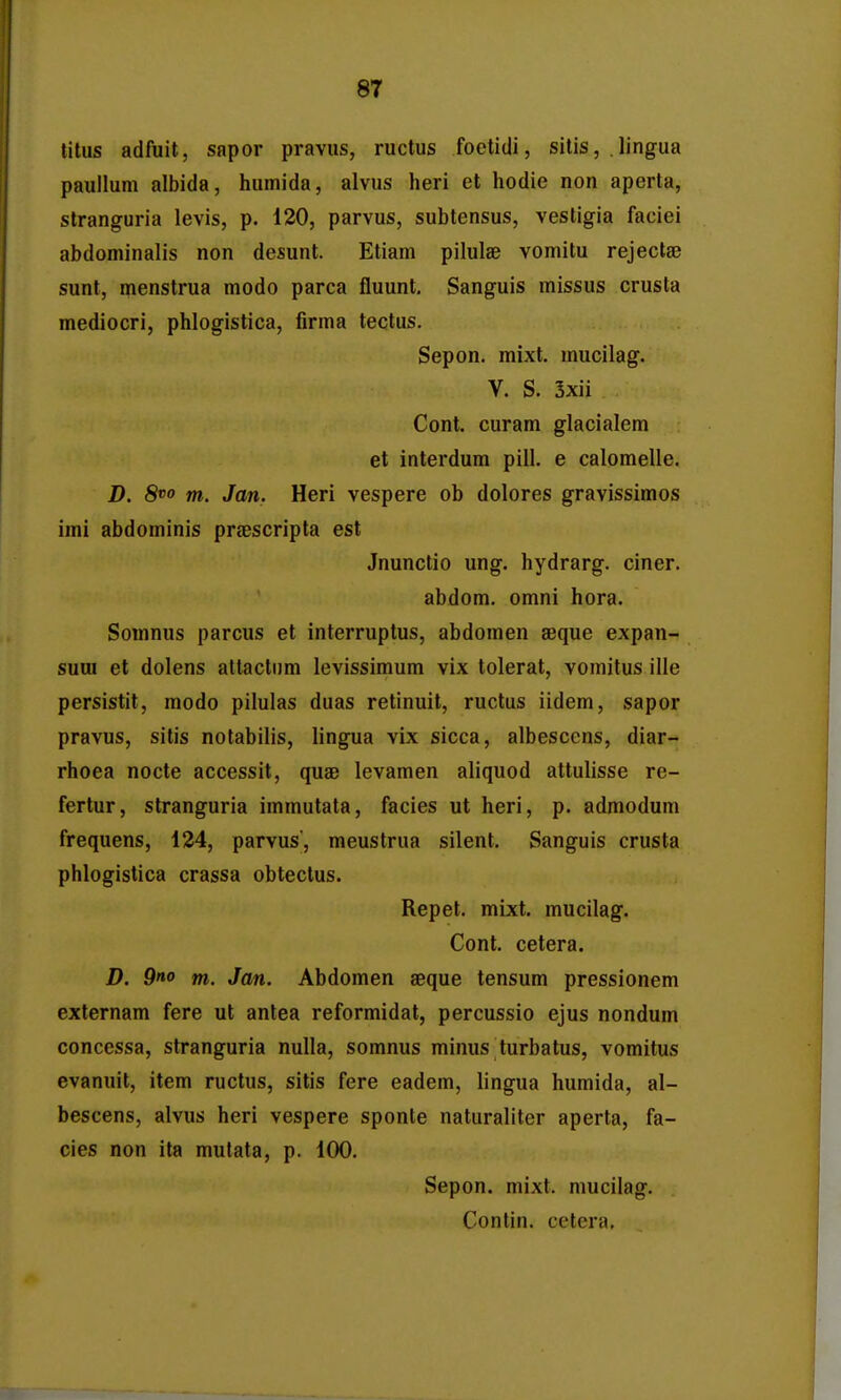 lilus adfuit, sapor pravus, ructus foetidi, silis, lingua paullum albida, humida, alvus heri et hodie non aperta, stranguria levis, p. 120, parvus, subtensus, vestigia faciei abdominalis non desunt. Etiam pilulse vomitu rejecta^ sunt, menstrua modo parca fluunt, Sanguis missus crusta mediocri, phlogistica, firma tectus. Sepon. mixt. mucilag. V. S. 5xii Cont. curam glacialem et interdum pill. e calomelle. D. 8^0 m. Jan. Heri vespere ob dolores gravissimos imi abdominis prsBscripta est Jnunctio ung. hydrarg. ciner. abdom. omni hora. Somnus parcus et interruptus, abdomen aeque expan- suui et dolens attactum levissimum vix tolerat, vomitus ille persistit, modo pilulas duas retinuit, ructus iidem, sapor pravus, sitis notabilis, lingua vix sicca, albesccns, diar- rhoea nocte accessit, quae levamen aliquod attulisse re- fertur, stranguria immutata, facies ut heri, p. admodum frequens, 124, parvus', meustrua silent. Sanguis crusta phlogistica crassa obtectus. Repet. mixt. mucilag. Cont. cetera. D. 9«o m. Jan. Abdomen aeque tensum pressionem externam fere ut anlea reformidat, percussio ejus nondum concessa, stranguria nulla, somnus minus turbatus, vomitus evanuit, item ructus, sitis fere eadem, lingua humida, al- bescens, alvus heri vespere sponte naturaliter aperta, fa- cies non ita mutata, p. 100. Sepon. mixt. mucilag. Contin. cetera.