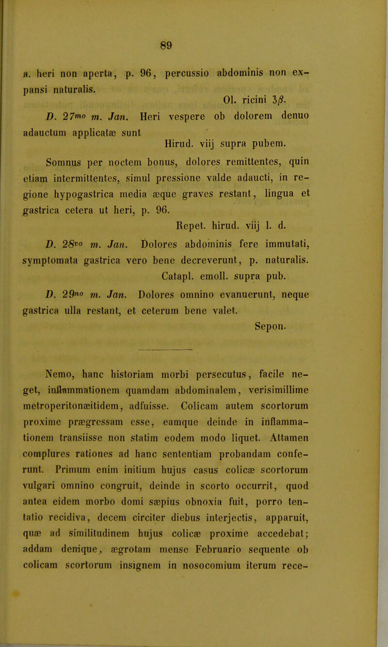 a. heri non aperta, p. 96, percussio abdoinlnis non ex- pansi naturalis. 01. ricini 5/?. D. 27tno m. Jan. Heri vespere ob dolorem denuo adauctum applicatae sunt Hirud. viij supra pubem. Somnus per noctem bonus, dolores remittentes, quin cliam intermittentes, simul pressione valde adaucti, in re- gione hypogastrica media jequc graves restant, lingua et gastrica cetera ut heri, p. 96. Repet. hirud. viij I. d. D. 28^0 fn. Jan. Dolores abdominis fere immutati, symptomata gastrica vero bene decreverunt, p. naturalis. Calapl. emoU. supra pub. D. 29«o m. Jan. Dolores omnino cvanuerunt, neque gastrica ulla restant, et ceterum bene valet, Sepon. Nemo, hanc historiam morbi persecutus, facile ne- get, inflfimmationem quamdam abdominalem, verisimillime metroperitonaeitidem, adfuisse. Colicam autem scortorum proxime prfegrcssam csse, eamque deinde in inflamma- tionem transiisse non statim eodem modo liquet. Attamen complures rationes ad hanc sententiam probandam confe- runt. Primum enim initium hujus casus colicae scortorum vulgari omnino congruit, deinde in scorto occurrit, quod antea eidem morbo domi saepius obnoxia fuit, porro ten- tatio recidiva, decem circiter diebus interjectis, apparuit, quae ad similitudinem hujus colicae proxime accedebat; addam deniquej aegrotam mense Februario sequente ob colicam scortorum insignem in nosocomium iterum rece-