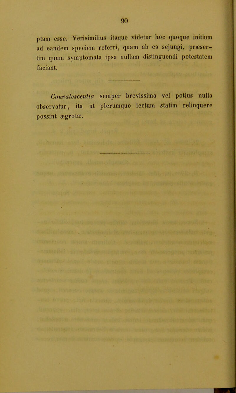 ptam esse. Verisimilius itaque videtur hoc quoque initium ad eandem speciem referri, quam ab ea sejungi, pr^ser- tim quum symplomala ipsa nullam dislinguendi potestatem faciant. Conmlescentia semper brcvissima vel potius nuUa observatur, ita ut plerumque lectum statim relinquere possint aegrotae.