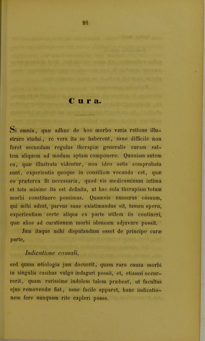 C u r a. Si omnia, quae adhuc de hoc morbo varia ratione illu- strare studui, re vera ita se haberent, sane difficile non foret secundum regulas therapise generalis curam sal- tem aliquem ad modum aptam componere. Quoniam aufem ea, quae illustrata videntur, non ideo satis comprobata sunt, experientia quoque in consiliiim vocanda est, quse eo prajterea fit necessaria, quod vis medicaminum intima et tota minime ita est definita, ut hac sola therapiam lotam morbi conslituere possimus. Quamvis numerus casuum, qui mihi adest, parvus sane existimandus sit^ tamen spero, experientiam certe aliqua ex parte utilem iis contineri, qu8B alios ad curationem morbi idoneam adjuvare possil. Jara itaque mihi disputandum esset de principe curge parte, Indicatione causali, sed quum Eetiologia jam docuerit, quam raro causa morbi in singulis casibus vulgo indagari possit, et, etiamsi occur- rerit, quam rarissime indolem talem prsebeat, ut facultas ejus removendaj fiat, sane facile apparet, hanc indicatio- nem fere nunquam rite expleri posse.