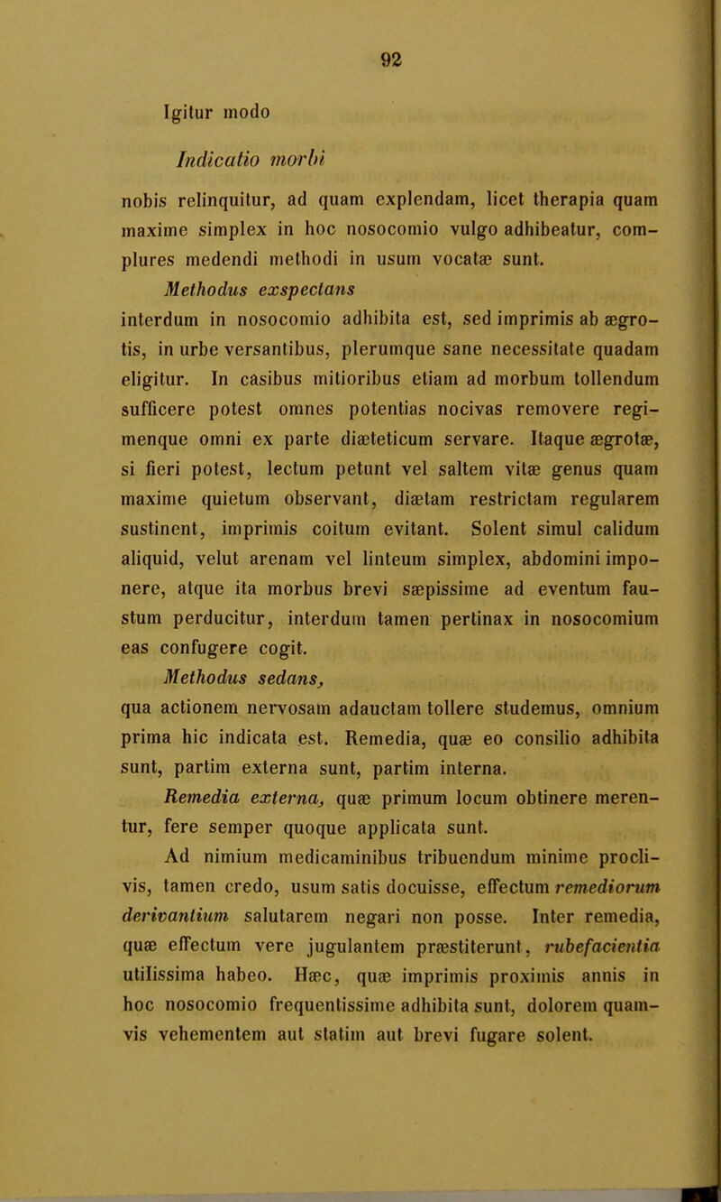 Igitur modo Indicatio morbi nobis relinquitur, ad quam explendam, licet therapia quam maxime simplex in hoc nosoconiio vulgo adhibeatur, com- plures medendi methodi in usum vocata; sunt. Methodus exspeclans interdum in nosocomio adhibita est, sed imprimis ab a3gro- tis, in urbe versanlibus, plerumque sane necessitate quadam eligitur. In casibus mitioribus etiam ad morbum tollendum sufficere potest omnes potentias nocivas removere regi- menque omni ex parte diajteticum servare. Itaque aegrotae, si fieri potest, lectum petunt vel saltem vitae genus quam maxime quietum observant, diaetam restrictam regularem sustinent, imprimis coitum evitant. Solent simul calidum aliquid, velut arenam vel linteum simplex, abdomini impo- nere, atque ita morbus brevi saepissime ad eventum fau- stum perducitur, interdum tamen pertinax in nosocomium eas confugere cogit. Methodus sedans, qua actionem nei*vosam adauctam tollere studemus, omnium prima hic indicata est. Remedia, quae eo consilio adhibita sunt, partim externa sunt, partim interna. Remedia externa^ quae primum locum obtinere meren- tur, fere semper quoque applicata sunt. Ad nimium medicaminibus tribucndum minime procli- vis, tamen credo, usum satis docuisse, effectum remediorum derivaniium salutarem negari non posse. Inter reniedia, quae effectum vere jugulantem praestiterunt, rubefacientia utilissima habeo. Ha^c, quae imprimis proximis annis in hoc nosocomio frequentissime adhibita sunt, dolorem quam- vis vehementem aut statim aut brevi fugare solent.