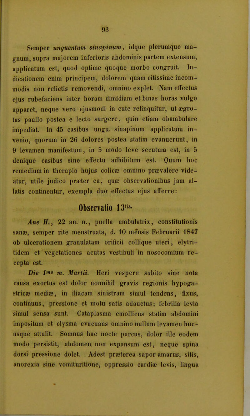 Semper unguentum sinapinum, idque plerumque ma- gnum, supra majorem inferioris abdominis parlem exlensum, applicatum est, quod optime quoque morbo congruit. In- dicalionem enim principem, dolorem quam citissime incom- modis non relictis removendi, omnino explet. Nam effeclus ejus rubefaciens inter horam dimidiam et binas horas vulgo apparet, neque vero ejusmodi in cute relinquitur, ut aegro- tas paullo postea e lecto surgere, quin etiam obambulare impediat, In 45 casibus ungu. sinapinum applicatum in- venio, quorum in 26 dolores postea statim evanuerunt, in 9 levamen manifestum, in 5 modo leve secutura est, in 5 denique casibus sine effectu adhibitum est. Quum hoc remedium in therapia hujus colicae omnino praevalere vide- atur, utile judico praeter ea, quae observationibus jam al- latis continentur, exempla duo effcclus ejus afferre: Observatio 13'ia- Ane H., 32 an. n., puella ambulatrix, constitutionis sanse, semper rite menstruata, d. 10 mensis Februarii 1847 ob ulcerationem granulalam orificii collique uteri, elytri- tidem et vegetationes acutas veslibuli in nosocomium re- cepta est. Die i*no m. Martii. Heri vespere subito sine nota causa exortus est dolor nonnihil gravis regionis hypoga- stricae mediae, in iliacam sinistram simul tendens, fixus, continuus, pressione et motu satis adauctus; febrilia levia simul sensa sunt. Cataplasma emolliens statim abdomini impositum et clysma evacuans omnino nullum levamen huc- usque attulit. Somnus hac nocte parcus, dolor ille eodem modo persistit, abdomen non expansum est, neque spina dorsi pressione dolet. Adest praeterea sapor amarus, sitis, anorexia sine vomituritione, oppressio cardiae levis, lingua