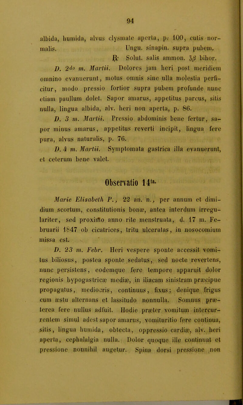 albida, liumida, alvus clysmate aperta, p.- iOO, culis nor- nialis. Ungu. sinapin. supra pubeni. ^ Solut. salis ammon. 5(i bihor. D. 2^0 m. Mai-tii. Dolorcs jam lieri post meridiem omnino evanuerunt, motus omnis sinc uUa molestia perfi- citur, modo pressio fortior supra pubem profunde nunc etiam paullum dolet. Sapor amarus, appetitus parcus, sitis nulla, lingua albida, alv. heri non aperta, p. 86. D. 3 m. Martii. Pressio abdominis bene fertur, sa- por minus amarus, appetitus reverti incipit, lingua fere pura, alvus naturalis, p. 76. D. 4 m. Martii. Syniptomata gastrica illa evanuerunt, et ceterum bene valet. Observatio ll*''' Ma^He Elisabelh P., 22 an. n., per annum et dimi- dium scortum, constitutionis bona?, antea interdum irregu- lariter, sed proxiiflo anno rite menstruata, d. 17 ni. Fe- bruarii 1847 ob cicatrices, tritu ulceratas, in nosocomiuni missa est. D. 23 m. Febr. Heri vespere sponte accessit vomi- tus biliosus, postea sponte sedatus, sed nocte revertens, nunc persistens, eodemque ferc tempore apparuit dolor regionis hypogastricae medise, in iliacam sinistram prajcipue propagatus, mediooris, continuus, fixus; denique frigus cum ajstu alternans et lassitudo nonnulla. Somnus pr«- terea fere nullus adfuit. Hodie prseter vomitum intercur- renlem simid adest sapor amarus, vomiluritio fere continua, sitis, lingua huiiiida, obtecta, oppressio cardias, alv. heri aperta, cephalalgia nulla. Dolor qupque ille conlinuat cl pressione nounihii augetur. Spina dorsi pressione non