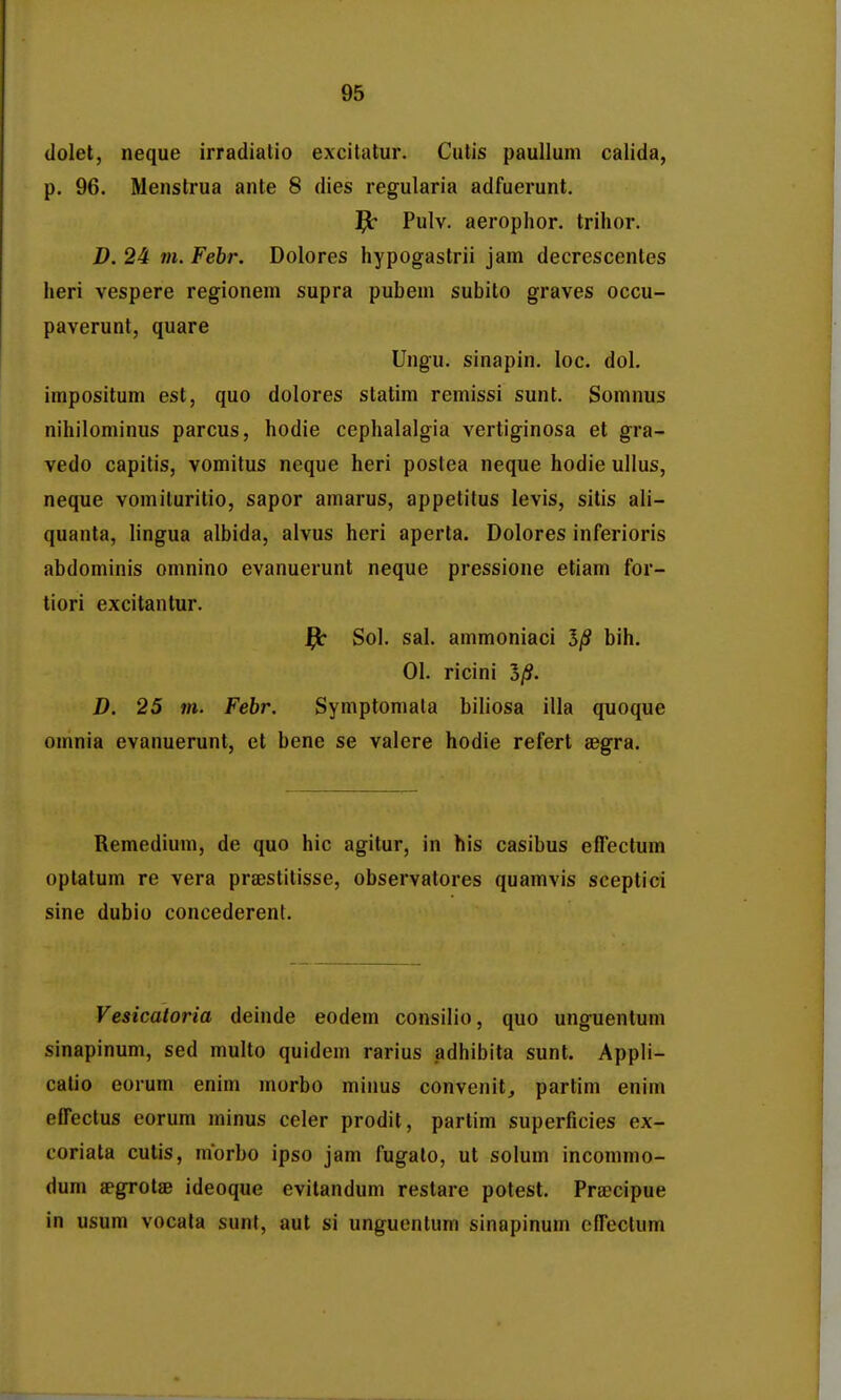 dolet, neque irradiatio excilatur. Cutis paullum calida, p. 96. Menstrua ante 8 dies regularia adfuerunt. Pulv. aerophor. trilior. D. 24 tn. Febr. Dolores hypogastrii jam decrescentes heri vespere regionem supra pubem subito graves occu- paverunt, quare Ungu. sinapin. loc. dol. impositum est, quo dolores statim remissi sunt. Somnus nihilominus parcus, hodie cephalalgia vertiginosa et gra- vedo capitis, vomitus neque heri postea neque hodie ullus, neque vomiluritio, sapor amarus, appetitus levis, silis ali- quanta, lingua albida, alvus heri aperta. Dolores inferioris abdominis omnino evanuerunt neque pressione etiam for- tiori excitantur. |b Sol. sal. ammoniaci bih. 01. ricini 5/S. D. 25 m. Febr. Symptomala biliosa illa quoque omnia evanuerunt, et bene se valere hodie refert aegra. Remedium, de quo hic agitur, in his casibus effectum optatum re vera praestilisse, observatores quamvis sceptici sine dubio concederent. Vesicaloria deinde eodem consilio, quo unguentum sinapinum, sed multo quidem rarius adhibita sunt. Appli- calio eorum enim morbo minus convenitj partim enim effectus eorum minus celer prodit, partim superficies ex- coriata culis, morbo ipso jam fugalo, ut solum incommo- dum jegrotae ideoque evitandum restare potest. Pra?cipue in usum vocala sunt, aut si unguentum sinapinum cffectum