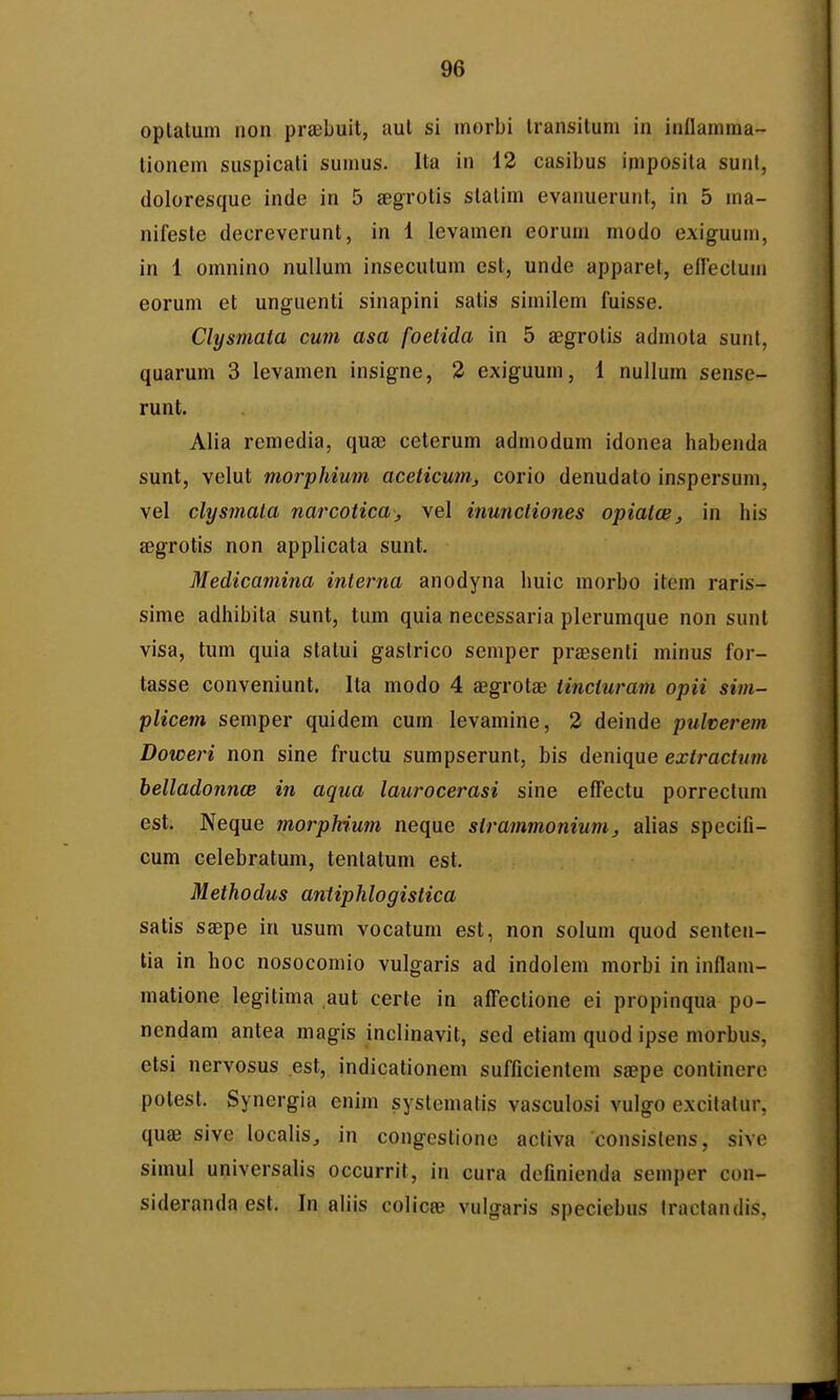 optatum non preebuit, aut si morbi Iransitum in inllamma- lionem suspicati sumus. Ita in 12 casibus imposila sunl, doloresque inde in 5 segrotis statim evanuerunt, in 5 ma- nifesle decreverunt, in 1 levamen eorum modo exiguum, in 1 omnino nullum insecutum est, unde apparet, efTeclum eorum et unguenti sinapini satis similem fuisse. Clysmata cum asa foetida in 5 aegrotis admota sunt, quarum 3 levamen insigne, 3 exiguum, 1 nullum sense- runt. Alia remedia, quse ceterum admodum idonea habenda sunt, velut morphium aceticum, corio denudato inspersum, vel clysmala narcotica, vel inunctiones opialcB, in his eegrotis non applicata sunt. Medicaniina interna anodyna huic morbo item raris- sime adhibita sunt, tum quia necessaria plerumque non sunl visa, tum quia statui gastrico semper praesenti minus for- tasse conveniunt. Ita modo 4 aegrota; tincturam opii sim- plicem semper quidem cum levamine, 2 deinde pulverem Doweri non sine fructu sumpserunt, bis denique extractum belladonnce in aqua laurocerasi sine effectu porreclum est. Neque morpMum neque slrammonium, alias specifi- cum celebratum, tentatum est. Methodus antiphlogistica satis saepe in usum vocatum est, non solum quod senten- tia in hoc nosocomio vulgaris ad indolem morbi in inflam- matione legitima aut certe in afFectione ei propinqua po- nendam antea magis inclinavit, sed etiam quod ipse morbus, etsi nervosus est, indicationem sufficientem saepe continere potest. Synergia enim systematis vasculosi vulgo excilalur, quae sive localis, in congestionc activa consislens, sivc simul universalis occurrit, in cura definienda semper con- sideranda est. In aliis colicte vulgaris speciebus Iraclandis,