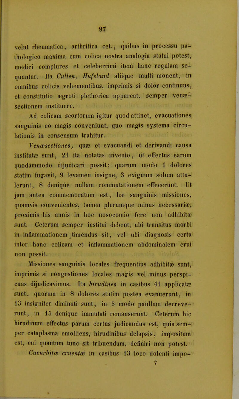 velut rheumatica, artlirilica cet., quibus in processu pa- thologico maxima cum colica nostra analogia statui potest, medici complures et celeberrimi item hanc regulam se- quuntur. Ita Cullen, Hufeland aliique multi monent, in omnibus colicis vehementibus, imprimis si dolor continuus, et conslitutio jegroti plethorica appareat, semper venae- seclioncm instituere. Ad colicam scortorum igitur quod attinet, evacuationes sanguinis eo magis conveniunt, quo magis systema circu- lationis in consensum trahitur. VencesectioneSj quae et evacuandi et derivandi causa institutae sunt, 21 ita notatas invenio, ut effectus earum quodammodo dijudicari possit; quarum modo 1 dolores statim fugavit, 9 levamen insigne, 3 exiguum solum attu- lerunt, 8 denique nullam commutationem efTecerunt. Ut jam antea commemoratum est, ha3 sanguinis missiones, quamvis convenientes, tamen plerumque minus necessarige, proximis his annis in hoc nosocomio fere non adhibitae sunt. Ceterum semper institui debent, ubi transitus morbi in inflammationem timendus sit, vel ubi diagnosis certa' intcr hanc colicam et inflammationem abdominalem erui non possit. Missiones sanguinis locales frequentius adhibitae sunt, imprimis si congestiones locales magis vel minus perspi- cuas dijudicavimus. Ita hirudines in casibus 41 applicatae sunt, quorum in 8 dolores statim postea evanuerunt, in 13 insigniler diminuti sunt, in 5 modo paullum decreve- runt, in i5 denique immutati remanserunt. Ceterum hic hirudinum effectus parum certus judicandus est, quia sem- per cataplasma emolliens, hirudinibus delapsis, impositum est, cui quantum tunc sit tribuendum, definiri non potest. Cucurbitce cruentce in casibus 13 loco dolenti impo- 7