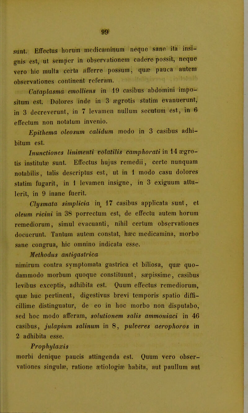 sunt. Effectus liorum medicaininum neque sane ita insi- gnis est, ut semper in observationem cadere possit, neque vero hic mulla cerla afferre possum, quse pauca autem observationes continent referam. Cafaplasma emolliens in 19 casibus abdomini impo- situm est. Dolores inde in 3 aegrotis statim evanuerunt, in 3 decreverunt, in 7 levamen nullum secutum est, in 6 effectum non notatum invenio. Epithema oleosum calidum modo in 3 casibus adhi- bitum est. Inunctiones liriimenti volatilis camphorati in 14 aegro- tis institutse sunt. Effectus hujus remedii, certe nunquam notabilis, talis descriptus est, ut in 1 modo casu dolores slatim fugarit, in 1 ievamen insigne, in 3 exiguum altu- lerit, in 9 inane fuerit. Clysmata simplicia in 17 casibus applicata sunt, et oleim ricini in 38 porrectum est, de effectu autem horum remediorum, simul evacuanti, nihil certum observationes docuerunt. Tantum autem constat, haec medicamina, morbo sane congrua, hic omnino indicata esse. Methodus antigastrica nimirum contra symptomata gastrica et biliosa, quae quo- dammodo morbum quoque constituunt, saepissime, casibus levibus exceptis, adhibita est. Quum effectus remediorum, quae huc pertinent, digestivus brevi temporis spatio diffi- cillime distinguatur, de eo in hoc morbo non disputabo, sed hoc modo afferam, solutionem salis ammoniaci in 46 casibus, julapium salinum in 8, pulveres aerophoros in 2 adhibita esse. Prophylaxis morbi denique paucis attingenda est. Quum vero obser- vationes singulae, ratione astiologiae habita, aut pauUum aut