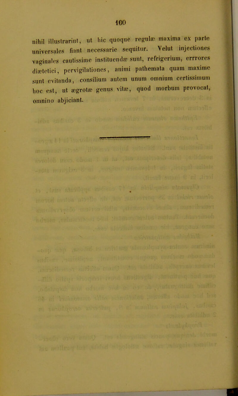 nihil illustrariiit, ut hic quoque rejrula) inuxima e.v parte universales fiant necessarie sequitur. Velut injectiones vaginales cautissime inslituendaj sunl, refrigerium, errrores dicTlctici, pcrvigilationes, animi pathemata quam maxime sunt evitanda, consilium aulem unum omnium cerlissimum hoc est, ut ©grota) genus vitje, quod morbum provocal, omnino abjiciant.