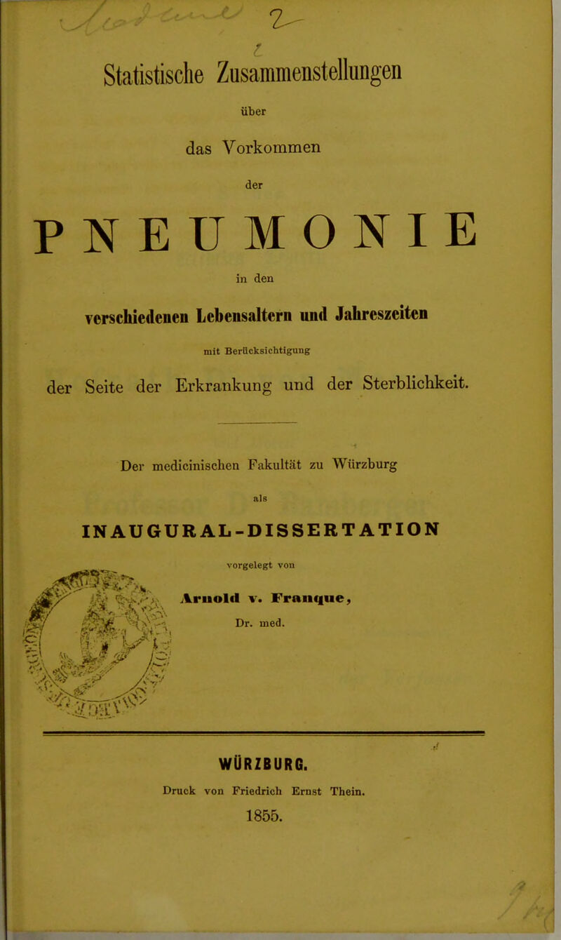 2^- Statistische Zusammenstellungen über das Vorkommen der PNEUMONIE in den Terschiedenen Lebensaltern und Jahreszeiten mit Berücksichtigung der Seite der Erkrankung und der Sterblichkeit. Der medicinischen Fakultät zu Würzburg als IN AUGURAL-DISSERTATION vorgelegt von •4 13; %-^J-'>i Arnold v. Franque, '>i\-l^. Dr. med. WÜRZBURG. Druck von Friedrich Ernst Thein. 1855.