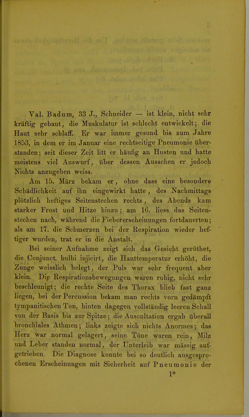 Val. Bad um, 33 J., Schneider — ist klein, nicht sehr kräftig gebaut, die Muskulatur ist schlecht entwickelt; die Haut sehr schlaff. Er war immer gesund bis zum Jahre 1853, in dem er im Januar eine rechtseitige Pneumonie über- standen; seit dieser Zeit litt er häufig an Husten und hatte meistens viel Auswurf, über dessen Aussehen er jedoch Nichts anzugeben weiss. Am 15. März bekam er, ohne dass eine besondere Schädlichkeit auf ihn eingewirkt hatte, des Nachmittags plötzlich heftiges Seitenstechen rechts, des Abends kam starker Frost und Hitze hinzu; am 16. Hess das Seiten- stechen nach, während die Fiebererscheinungen fortdauerten; als am 17. die Schmerzen bei der Respiration wieder hef- tiger wurden, trat er in die Anstalt. Bei seiner Aufnahme zeigt sich das Gesicht geröthet, die Conjunct. bulbi injicirt, die Hauttemperatur erhöht, die Zunge weissHch belegt, der Puls war sehr frequent aber klein. Dip Respirationsbewegungen waren ruhig, nicht sehr beschleunigt; die rechte Seite des Thorax blieb fast ganz liegen, bei der Percussion bekam man rechts vorn gedämpft tj^mpanitischen Ton, hinten dagegen vollständig leereu Schall von der Basis bis zur Spitze; die Auscultation ergab überall bronchiales Athmen; links zeigte sich nichts Anormes; das Herz war normal gelagert, seine Töne waren rein, Milz und Leber standen normal, der Unterleib war massig auf- getrieben. Die Diagnose konnte bei so deutlich ausgespro- chenen Erscheinungen mit Sicherheit auf Pneumonie der 1*