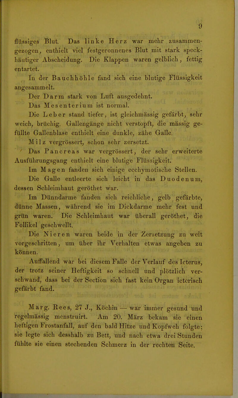 flüssiges Blut. Das linke Herz war mehr zusammen- gezogen; enthielt viel festgeronnenes Blut mit stark speck- häutiger Abscheidung. Die Klappen waren gelblich, fettig entartet. In der Bauchhöhle fand sich eine blutige Flüssigkeit angesammelt. Der Darm stark von Luft ausgedehnt. Das Mesenterium ist normal. Die Leber stand tiefer, ist gleichmässig gefärbt, sehr weich, brüchig. Gallengänge nicht verstopft, die massig ge- füllte Gallenblase enthielt eine dunkle, zähe Galle. Milz vergrössert, schon sehr zersetzt. ■ Das Pancreas war vergrössert, der sehr erweiterte Ausführungsgang enthielt eine blutige Flüssigkeit. Im Magen fanden sich einige ecchymotische Stellen. Die Galle entleerte sich leicht in das Duodenum, dessen Schleimhaut geröthet war. Im Dünndarme fanden sich reichliche, gelb gefärbte, dünne Massen, während sie im Dickdarme mehr fest und grün waren. Die Schleimhaut war überall geröthet, die Follikel geschwellt. Die Nieren waren beide in der Zersetzung zu weit vorgeschritten, um über ihr Verhalten etwas angeben zu können. Auffallend war bei diesem Falle der Verlauf des Icterus, der trotz seiner Heftigkeit so schnell und plötzlich ver- schwand, dass bei der Section sich fast kein Organ ictorisch gefärbt fand. Marg, Rees, 27 J., Köchin — war immer gesund und regelmässig menstruirt. Am 20. März bekam sie einen heftigen Frostanfall, auf den bald Hitze und Kopfweh folgte; sie legte sich desshalb zu Bett, und nach etwa drei Stunden fühlte sie einen stechenden Schmerz in der rechten Seite.