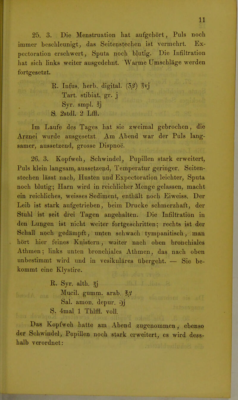 25. 3. Die Menstruation hat aufgehört, Puls noch immer beschleunigt, das Seitenstechen ist vermehrt. Ex- pcctoration erschwert, Sputa noch blutig. Die Infiltration liat sich links weiter ausgedehnt. Warme Umschläge werden fortgesetzt. R. Infus, herb, digital. (3/?) 5vj Tart. stibii^t. gr. j Syr. smpl. S. 28tdl. 2 Lffl. Im Laufe des Tages hat sie zweimal gebrochen, die Arznei wurde ausgesetzt. Am Abend war der Puls lang- samer, aussetzend, grosse Dispnoe. 26. 3. Kopfweh, Schwindel, Pupillen stark ei'weltert. Puls klein langsam, aussetzend, Temperatur gei'inger. Seiten- stechen lässt nach, Husten und Expectoration leichter, Sputa noch blutig; Harn wird in reichlicher Menge gelassen, macht ein i'eichllches, weisses Sediment, enthält noch Eiweiss. Der Leib ist stark aufgetrieben, beim Drucke schmerzhaft, der Stuhl ist seit drei Tagen angehalten. Die Infiltration in den Lungen ist nicht weiter fortgeschritten; rechts ist der Schall noch gedämpft, unten schwach tympanitisch, man hört hier feines Knistern, waiter nach oben bronchiales Athmen; links unten bronchiales Athmen, das nach oben unbestimmt wird und in vesikuläres übergeht. — Sie be- kommt eine Kljstire. R. Syr. alth. Mucil. gumm. arab. %ß Sal. amon. depur. S. 4mal 1 Thlffl. voll. Das Kopfweh hatte am Abend zugenommen, ebenso der Schwindel, Pupillen noch stark erweitert, es wird dess- halb verordnet: