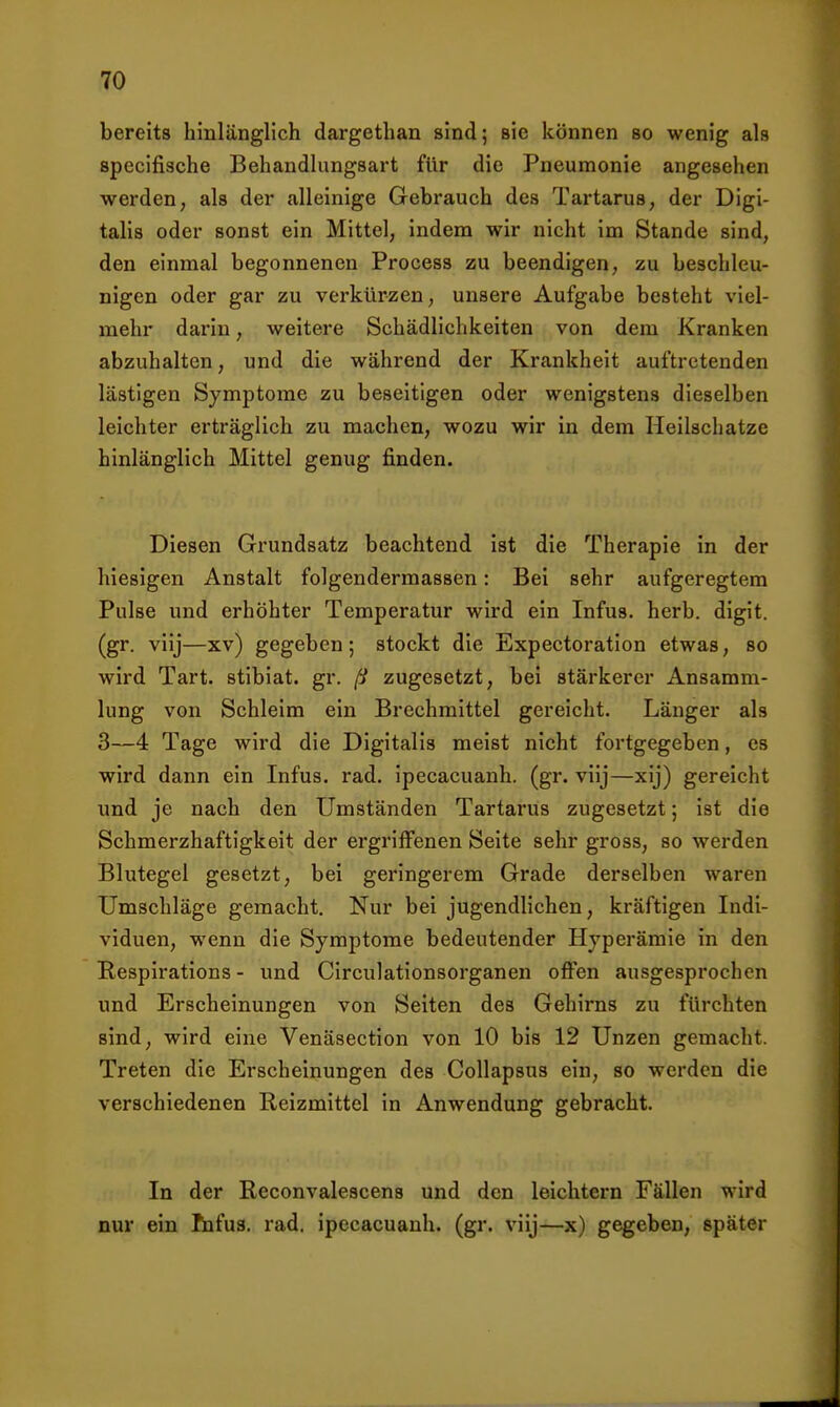 bereits hinlänglich dargethan sind; sie können so wenig als specifische Behandlungsart für die Pneumonie angesehen werden, als der alleinige Gebrauch des Tartarus, der Digi- talis oder sonst ein Mittel, indem wir nicht im Stande sind, den einmal begonnenen Process zu beendigen, zu beschleu- nigen oder gar zu verkürzen, unsere Aufgabe besteht viel- mehr darin, weitere Schädlichkeiten von dem Kranken abzuhalten, und die während der Krankheit auftretenden lästigen Symptome zu beseitigen oder wenigstens dieselben leichter erträglich zu machen, wozu wir in dem Heilschatze hinlänglich Mittel genug finden. Diesen Grundsatz beachtend ist die Therapie in der hiesigen Anstalt folgendermassen: Bei sehr aufgeregtem Pulse und erhöhter Temperatur wird ein Infus, herb, digit. (gr. viij—xv) gegeben; stockt die Expectoration etwas, so wird Tart. stibiat. gr. ß zugesetzt, bei stärkerer Ansamm- lung von Schleim ein Brechmittel gereicht. Länger als 3—4 Tage wird die Digitalis meist nicht fortgegeben, es wird dann ein Infus, rad. ipecacuanh. (gr. viij—xij) gereicht und je nach den Umständen Tartarus zugesetzt; ist die Schmerzhaftigkeit der ergriffenen Seite sehr gross, so werden Blutegel gesetzt, bei geringerem Grade derselben waren Umschläge gemacht. Nur bei jugendlichen, kräftigen Indi- viduen, wenn die Symptome bedeutender Hyperämie in den Respirations - und Circulationsorganen offen ausgesprochen und Erscheinungen von Seiten des Gehirns zu fürchten sind, wird eine Venäsection von 10 bis 12 Unzen gemacht. Treten die Erscheinungen des Collapsus ein, so werden die verschiedenen Reizmittel in Anwendung gebracht. In der Reconvalescens und den leichtern Fällen wird nur ein tufus. rad. ipecacuanh. (gr. viij—x) gegeben, später