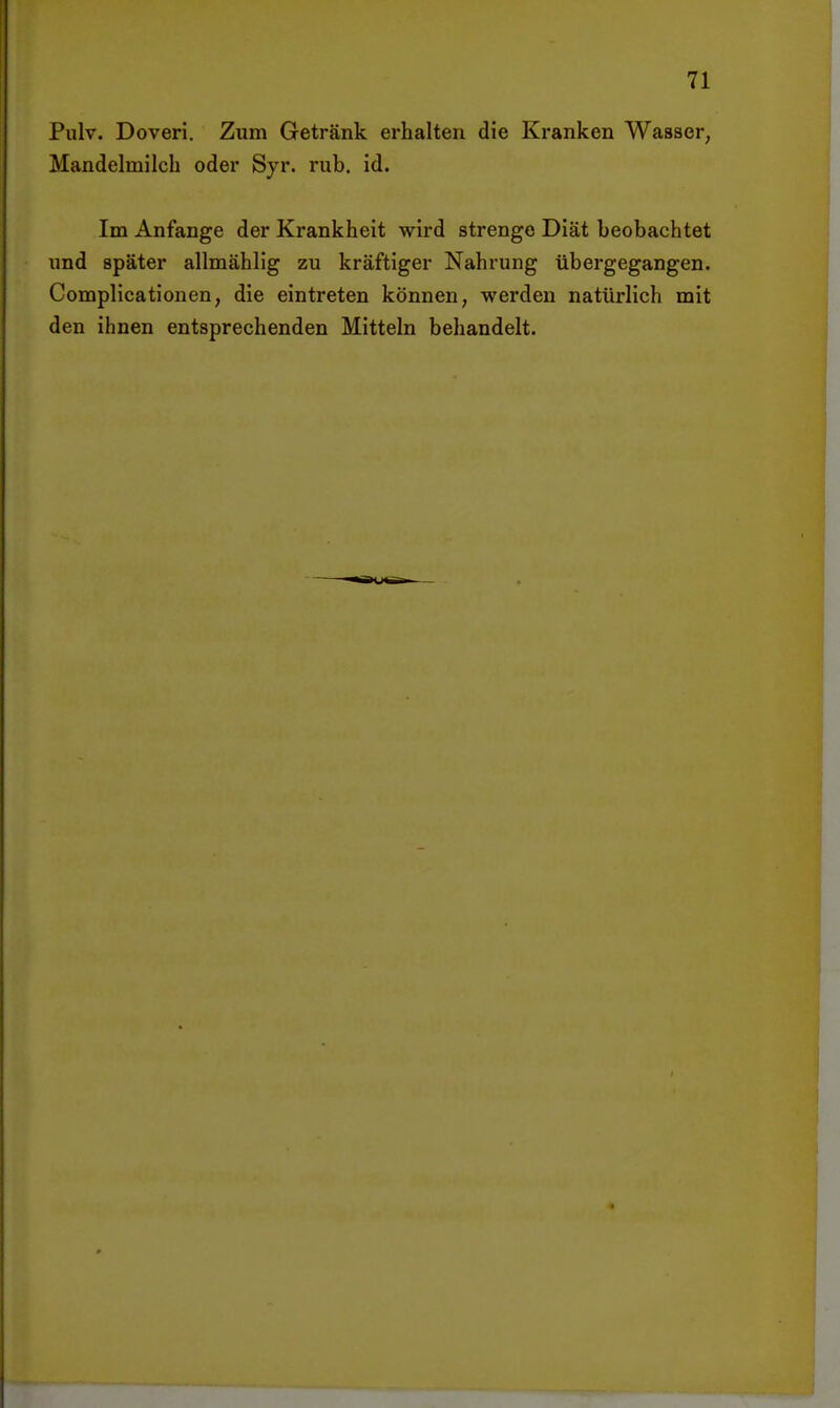 Pulv. Doveri. Zum Getränk erhalten die Kranken Wasser, Mandelmilch oder Syr. rub. id. Im Anfange der Krankheit wird strenge Diät beobachtet und später allmählig zu kräftiger Nahrung übergegangen. Complicationen, die eintreten können, werden natürlich mit den ihnen entsprechenden Mitteln behandelt.