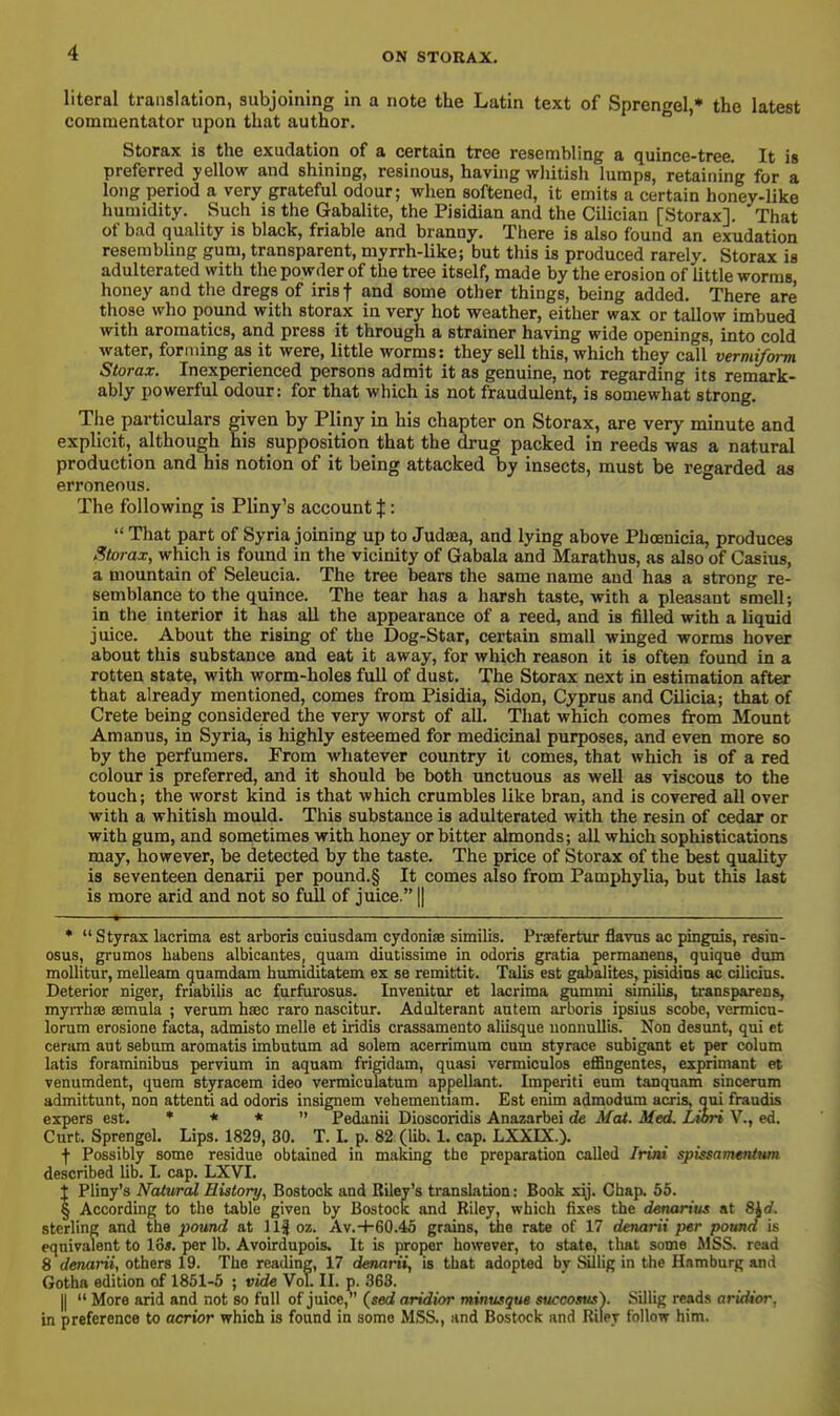 literal translation, subjoining in a note the Latin text of Sprengel,* the latest commentator upon that author. Storax is the exudation of a certain tree resembling a quince-tree. It is preferred yellow and shining, resinous, having wliitish lumps, retaining for a long period a very grateful odour; wlien softened, it emits a certain honey-like humidity. Such is the Gabalite, the Pisidian and the Cilician [Storax]. That of bad quality is black, friable and branny. There is also found an exudation resembling gum, transparent, myrrh-like; but this is produced rarely. Storax is adulterated witli the powder of the tree itself, made by the erosion of Uttle worms honey and the dregs of irisf and some other things, being added. There are those who pound with storax in very hot weather, either wax or tallow imbued with aromatics, and press it through a strainer having wide openings, into cold water, forming as it were, little worms: they sell this, which they call vermiform Storax. Inexperienced persons admit it as genuine, not regarding its remark- ably powerful odour: for that which is not fraudulent, is somewhat strong. The particulars given by Pliny in his chapter on Storax, are very minute and explicit, although his supposition that the drug packed in reeds was a natural production and his notion of it being attacked by insects, must be regarded as erroneous. The following is Pliny's account X '•  That part of Syria joining up to Judaea, and lying above Phoenicia, produces Storax, which is found in the vicinity of Gabala and Marathus, as also of Casius, a mountain of Seleucia. The tree bears the same name and has a strong re- semblance to the quince. The tear has a harsh taste, with a pleasant smell; in the interior it has aU the appearance of a reed, and is filled with a liquid juice. About the rising of the Dog-Star, certain small winged worms hover about this substance and eat it away, for which reason it is often found in a rotten state, with worm-holes full of dust. The Storax next in estimation after that already mentioned, comes from Pisidia, Sidon, Cyprus and Cilicia; that of Crete being considered the very worst of all. That which comes from Mount Amanus, in Syria, is highly esteemed for medicinal purposes, and even more so by the perfumers. From whatever country it comes, that which is of a red colour is preferred, and it should be both unctuous as well as viscous to the touch; the worst kind is that which crumbles like bran, and is covered all over with a whitish mould. This substance is adulterated with the resin of cedar or with gum, and sometimes with honey or bitter almonds; all which sophistications may, however, be detected by the taste. The price of Storax of the best quaUty is seventeen denarii per pound.§ It comes also from Pamphylia, but this last is more arid and not so full of juice. || * Styrax lacrima est arboris caiusdam cydoniae similis. Prsefertur flavus ac pingais, resin- osus, grumos habens albicantes, quam diutissime in odoris gratia permanens, quique dum moUitur, melleam guamdam humiditatem ex se remittit. Talis est gabalites, pisidins ac cilicius. Deterior niger, friabilis ac furfurosus. Invenitur at lacrima gummi similis, transparens, myrrhae semula ; verum haec raro nascitur. Adulterant autem arboris ipsius scobe, vermicn- lorum erosione facta, admisto melle et iridis crassamento aliisque uonnuUis. Non desunt, qui et cerara ant sebum aromatis imbutum ad solera acerrimum cum styrace snbigant et per colum Litis foraminibus pervium in aquam frigidam, quasi vermiculos eflBngentes, exprimant et venumdent, quem styracem ideo vermiculatum appellant. Imperiti eum tanquam sinceram admittunt, non attenti ad odoris insignem vehementiam. Est enim admodum acris, qui fraudis expers est. * * *  Pedanii Dioscoridis Anazarbei de Mat. Med. Liori V., ed. Curt. Sprengel. Lips. 1829, 30. T. L p. 82 (lib. 1. cap. LXXIX.). f Possibly some residue obtained in making the preparation called /ri»t spissammium described lib. I. cap. LXVI. t Pliny's Natural History, Bostock and Riley's translation: Book xy. Chap. 55. I According to the table given by Bostock and Riley, which fixes the denarius at 8^d. sterling and the pound at 11| oz. Av.-1-60.45 grains, the rate of 17 denarii per pound is equivalent to lo«. per lb. Avoirdupois. It is proper however, to state, that some MSS. read 8 denarii, others 19. The reading, 17 denarii, is that adopted bv Sillig in the Hamburg and Gotha edition of 1851-5 ; vide Vol. II. p. .363. II  More arid and not so full of juice,'' (sed aridior minusque sucooaus\ Sillig reads aritUor, in preference to acrior which is found in some MSS., and Bostock and Riley follow him.