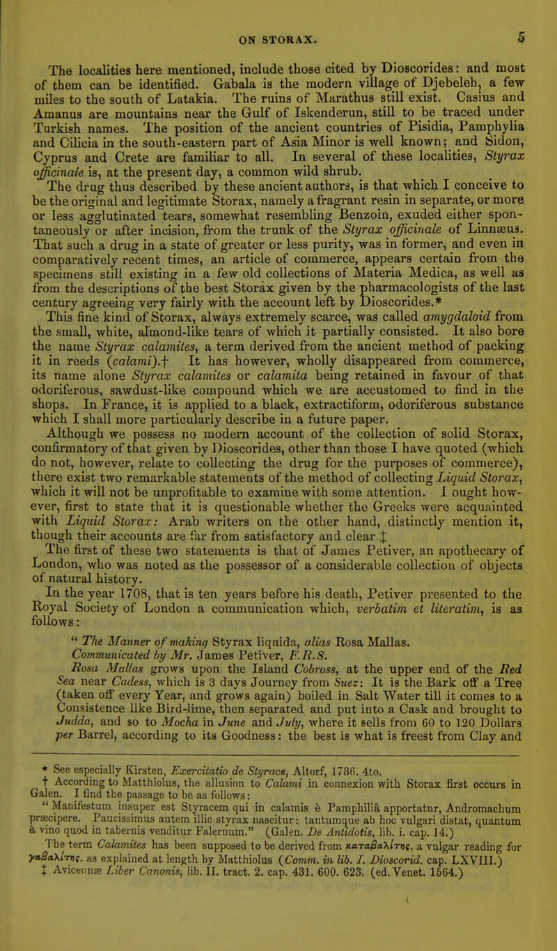 The localities here mentioned, include those cited by Dioscorides: and most of them can be identified. Gabala is the modern village of Djebeleb, a few miles to the south of Latakia. The ruins of Maratbus still exist. Casius and Amanus are mountains near the Gulf of Iskenderun, still to be traced under Turkish names. The position of the ancient countries of Pisidia, Pamphylia and Cilicia in the south-eastern part of Asia Minor is well known; and Sidon, Cyprus and Crete are familiar to all. In several of these localities, Slyrax officinale is, at the present day, a common wild shrub. The drug thus described by these ancient authors, is that which I conceive to be the original and legitimate Storax, namely a fragrant resin in separate, or more or less agglutinated tears, somewhat resembling Benzoin, exuded either spon- taneously or after incision, from the trunk of the Slyrax officinale of Linnasus. That such a drug in a state of greater or less purity, was in former, and even in comparatively recent times, an article of commerce, appears certain from the specimens still existing in a few old collections of Materia Medlca, as well as from the descriptions of the best Storax given by the pharmacologists of the last century agreeing very fairly with the account left by Dioscorides.* This fine kind of Storax, always extremely scarce, was called amygdaloid from the small, white, almond-like tears of which it partially consisted. It also bore the name Slyrax calamites, a term derived from the ancient method of packing it in reeds (^calami).f It has however, wholly disappeared from commerce, its name alone Slyrax calamiles or calamita being retained in favour of that odoriferous, sawdust-like compound which we are accustomed to find in the shops. In France, it is applied to a black, extractiform, odoriferous substance which I shall more particularly describe in a future paper. Although we possess no modem account of the collection of solid Storax, confirmatory of that given by Dioscorides, other than those I have quoted (which do not, however, relate to collecting the drug for the purposes of commerce), there exist two remarkable statements of the method of collecting Liquid Storax, which it will not be unprofitable to examine with some attention. I ought how- ever, first to state that it is questionable whether the Greeks were acquainted with Liquid Storax: Arab writers on the other hand, distinctly mention it, though their accounts are far from satisfactory and clear.J The first of these two statements is that of James Petiver, an apothecary of London, who was noted as the possessor of a considerable collection of objects of natural history. In the year 1708, that is ten years before his death, Petiver presented to the Royal Society of London a communication which, verbatim et literatim, is as follows:  The Manner of making Styrax liqiiida, alias Rosa Mallas. Communicated by Mr. James Petiver, F.Ii.S. Rosa Mallas grows upon the Island Cobross, at the upper end of the Bed Sea near Cadess, which is 3 days Journey from Suez: It is the Bark off a Tree (taken off every Year, and grows again) boiled in Salt Water till it comes to a Consistence like Bird-lime, then separated and put into a Cask and brought to Judda, and so to Mocha in June and July, where it sells from 60 to 120 Dollars per Barrel, according to its Goodness: the best is what is freest from Clay and « See especially Kirsten, Exercitatio de Styrace, Altorf, 1736. 4to. + According to Mattliiolus, the allusion to Calami in connexion with Storax first occurs in Galen. I find the passage to be as follows:  Manifestum insuper est Styracem qui in calamis h Pamphilia apportatur, Andromachnm pra;cipere. Paucissimus autem iliic styrax nascitur: tantumque ab hoc vulgari distat, quantum k vino quod in tabernis venditur Falernum. (Galen. De Antidotis, lib. i. cap. 14.) The term Calamites has been supposed lo be derived from Kara^aXiTnt, a vulgar reading for yaBaXimt. as explained at length by Matthiolus {Comm. in lib. I. Dioscorid. cap. LXVIII.) t AviceiinjE Liber Canonis, lib. II. tract. 2. cap. 431. 600. 623. (ed. Venet. 1564.) 4