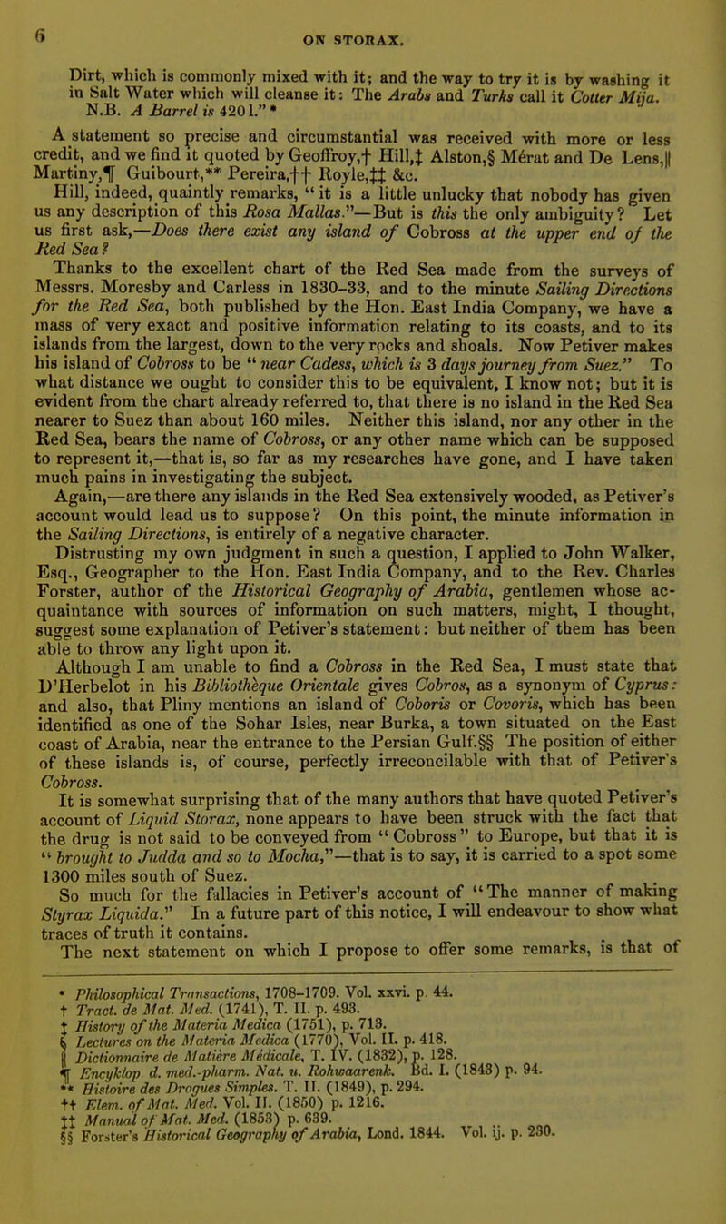 Dirt, which is commonly mixed with it; and the way to try it is by washing it in Salt Water which will cleanse it: The Arabs and Turks call it Cotter Miia. N.B. A Barrel is 4201.'' A statement so precise and circumstantial was received with more or less credit, and we find it quoted by Geoffroy,f Hil],J Al8ton,§ Merut and De Len8,|| Martiny,^ Guibourt,** Pereira,f f Royle.t}: &c. Hill, indeed, quaintly remarks,  it is a little unlucky that nobody has given us any description of this Rosa Mallas.—But is this the only ambiguity? Let us first ask,—Does there exist any island of Cobross at the upper end of the Red Sea? Thanks to the excellent chart of the Red Sea made from the surveys of Messrs. Moresby and Carless in 1830-33, and to the minute Sailing Directions for the Red Sea, both published by the Hon. East India Company, we have a mass of very exact and positive information relating to its coasts, and to its islands from the largest, down to the very rocks and shoals. Now Petiver makes his island of Cobross to be  near Cadess, which is 3 days journey from Suez. To what distance we ought to consider this to be equivalent, I know not; but it is evident from the chart already referred to, that there is no island in the Ked Sea nearer to Suez than about 160 miles. Neither this island, nor any other in the Red Sea, bears the name of Cobross, or any other name which can be supposed to represent it,—that is, so far as my researches have gone, and I have taken much pains in investigating the subject. Again,—are there any islands in the Red Sea extensively wooded, as Petiver's account would lead us to suppose ? On this point, the minute information in the Sailing Directions, is entirely of a negative character. Distrusting my own judgment in such a question, I applied to John Walker, Esq., Geographer to the Hon. East India Company, and to the Rev. Charles Forster, author of the Historical Geography of Arabia, gentlemen whose ac- quaintance with sources of information on such matters, might, I thought, suggest some explanation of Petiver's statement: but neither of them has been able to throw any light upon it. Although I am unable to find a Cobross in the Red Sea, I must state that D'Herbelot in his Bibliotheque Orientale gives Cobros, as a synonym of Cyprus: and also, that Pliny mentions an island of Coboris or Covoris, which has been identified as one of the Sohar Isles, near Burka, a town situated on the East coast of Arabia, near the entrance to the Persian Gulf.§§ The position of either of these islands is, of course, perfectly irreconcilable with that of Petiver's Cobross. It is somewhat surprising that of the many authors that have quoted Petiver's account of Liquid Storax, none appears to have been struck with the fact that the drug is not said to be conveyed from  Cobross  to Europe, but that it is  brought to Judda and so to MocAa,—that is to say, it is carried to a spot some 1300 miles south of Suez. So much for the fallacies in Petiver's account of The manner of making Slyrax Liqtiida. In a future part of this notice, I will endeavour to show what traces of truth it contains. The next statement on which I propose to offer some remarks, is that of  Philosophical Trnnsactions, 1708-1709. Vol. xxvi. p. 44. t Tract, de Mat. Med. (1741), T. II. p. 493. J History of the Materia Medica (1751), p. 713. ^ Lecture.'! on the Materia Medica (1770), Vol. II. p. 418. d Dictionnaire de Matiere Medicale, T. IV. (1832), p. 128. % Encukiop d. med.-phartn. Nat. u. Rohwaarenk. Bd. I. (1843) p. 94. •« nistoire des Drogues Simples. T. II. (1849), p. 294. ++ Elem. of Mat. Med. Vol. II. (1860) p. 1216. tt Manual of Mat. Med. (lS5?i) ^. 639. §§ Forster's Historical Geography of Arabia, Lend. 1844. Vol. y. p. 230.