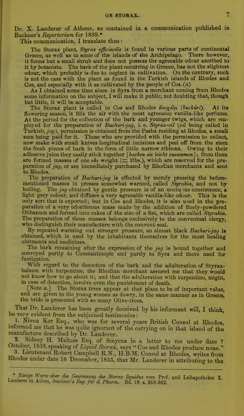 Dr. X. Landerer of Athens, as contained in a communication published in Buchner's Repertorium for 1839.* This communication, I translate thus: The Storax plant, Styrax officinalis is found in various parts of continental Greece, as well as in some of the islands of the Arcliipelago. There however, it forms but a small shrub and does not possess the agreeable odour ascribed to it by botanists. The bark of the plant occurring in Greece, has not the slightest odour, which probably is due to neglect in cultivation. On the contrary, such is not the case with the plant as found in the Turkish islands of Rhodes and Cos, and especially with it as cultivated by the people of Cos. (a) As I obtained some time since in Syra from a merchant coming from Rhodes some information on the subject, I will make it public, not doubting that, though but little, it will be acceptable. The Storax plant is called in Cos and Rhodes Qav^fovfi {buclturi). At its flowering season, it fills the air with the most agreeable vanilla-like perfume. At the period for the collection of the bark and yoimger twigs, which are em- ployed for the preparation of Buckuri-jag, i. e. Styrax-oil (oil being called in Turkish, 7a</), permission is obtained from the Pasha residing at Rhodes, a small sum being paid for it. Those who are provided with the permission to collect, now make with small knives longitudinal incisions and peel off from the stem the fresh pieces of bark in the form of little narrow ribbons. Owing to their adhesive juice they easily stick together [backen sie leicht zusammen}; from them are formed masses of one oke weight (~ 2lb3.), which are reserved for the pre- paration of jag, or are immediately purchased by Rhodian merchants and sent to Rhodes. The preparation of Buchuri-jag is effected by merely pressing the before- mentioned masses in presses somewhat warmed, called Styrakia, and not by boiling. The jag obtained by gentle pressure is of an unctu lus consistence, a light grey colour, and diffuses a very agreeable vanilla-like odour. This is the only sort that is exported; but in Cos and Rhodes, it is also used in the pre- paration of a very odoriferous mass made by the addition of finely-powdered Olibanum and formed into cakes of the size of a fist, which are called Styrakia. The preparation of these masses belongs exclusively to the conventual clergy, who distinguish their manufacture with the convent seal. By repeated warming nnd stronger pressure, an almost black Buchuri-jag is obtained, which is used by the inhabitants themselves for the most healing ointments and medicines. The bark remaining after the expression of the jag is bound together and conveyed partly to Constantinople and partly to Syra and there used for fumigation. With regard to the decoction of the bark and the adulteration of Styrax- balsam with turpentine, the Rhodian merchant assured me that they would not know how to go about it; and that the adulteration with turpentine, might, in case of detection, involve even the punishment of death. [Note a.] The Storax trees appear at that place to be of important value, and are given to the young women as dowry, in the same manner as in Greece, the bride is presented with so many Olive-trees. That Dr. Landerer has been greatly deceived by his informant will, I think, be very evident from the subjoined testimonies: 1. Niven Ker Esq., who was for several years British Consul at Rhodes, mformed me that he was quite ignorant of the carrying on in that island of the manufacture described by Dr. Landerer. 2 Sidney H. Maltass Esq. of Smyrna in a letter to me under date 7 October, 1853, speaking Liquid Storax, says  Cos and Rhodes produce none. 3. Lieutenant Robert Campbell R.N., H.B.M. Consul at Rhodes, writes from Rhodes under date 16 December, 1855, that Mr. Landerer in attributing to the * Einige Wnrtc uher die Gewinnung des Storax liqiiidus vom Prof, und Leibapotheker X Landerer in Athen, huchncr's Rep Jur d. Pharm. Bd. 18. s. 369-362.