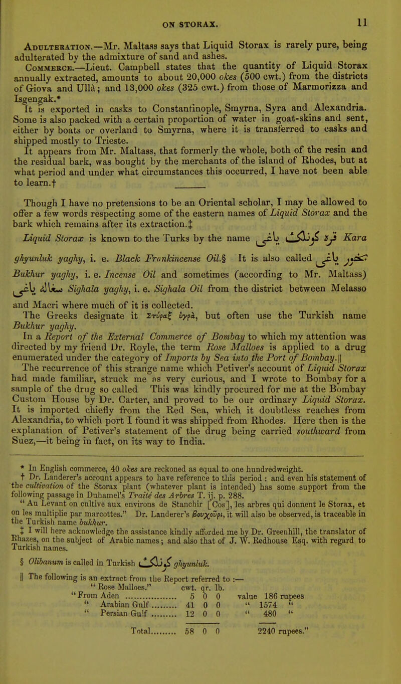 11 Adulteration.—Mr. Maltaas says that Liquid Storax is rarely pure, being adulterated by the admixture of sand and ashes. CoMMEKCi!.—Lieut. Campbell states that the quantity of Liquid Storax annually extracted, amounts to about 20,000 okes (500 cwt.) from the districts of Giova and Ull!\; and 13,000 okes (325 cwt.) from those of Marmorirza and Isgengak.* It is exported in casks to Constantinople, Smyrna, Syra and Alexandria. Some is also packed with a certain proportion of water in goat-skins and sent, either by boats or overland to Smyrna, where it is transferred to casks and shipped mostly to Trieste. It appears from Mr. Maltass, that formerly the whole, both of the resin and the residual bark, was bought by the merchants of the island of Rhodes, but at what period and under what circumstances this occurred, I have not been able to learn.-f Though I have no pretensions to be an Oriental scholar, I may be allowed to offer a few words respecting some of the eastern names of Liquid Storax and the bark which remains after its extraction. J Liquid Storax is known to the Turks by the name j^y^V. <—-^J^ {/^ Kara ghyunluk yaghy^ i. e. Black Frankincense Oil.% It is also called ^^^^ ^y^*^ Bukhur yaghy, i. e. Incense Oil and sometimes (according to Mr. Maltass) <tlU«s Sighala yaghy, i. e. Sighala Oil from the district between Melasso and Macri where much of it is collected. The Greeks designate it irvpa^ vypi, but often use the Turkish name Bukhur yaghy. In a Report of the External Commerce of Bombay to which my attention was directed by my friend Dr. Royle, the term Rose Malloes is applied to a drug enumerated under the category of Imports by Sea into the Port of Bombay. \\ The recurrence of this strange name which Petiver's account of Liquid Storax had made familiar, struck me ns very curious, and I wrote to Bombay for a sample of the drug so called This was kindly procured for me at the Bombay Custom House by Dr. Carter, and proved to be our ordinary Liquid Storax. It is imported chiefly from the Red Sea, which it doubtless reaches from Alexandria, to which port I found it was shipped from Rhodes. Here then is the explanation of Petiver's statement of the drug being carried southward from Suez,—it being in fact, on its way to India. * In English commerce, 40 okes are reckoned as equal to one hundredweight. + Dr._ Landerer's account appears to have reference to this period : and even his statement of the cultivation, of the Storax plant (whatever plant is intended) has some support from the following passage in Duhamel's Traile des Arbres T. ij. p. 288. An Levant on cnltive aux environs de Stanchir [Cos], les arbres qui donnent le Storax, et on les multiplie par marcottes. Dr. Landerer's Sovxpivfi, it will also he observed, is traceable in the Turkish name bukhur. X I will here acknowledge the assistance kindly afforded me by Dr. Greenhill, the translator of Rhazes, on the subject of Arabic names; and also that of J. W. Kedhouse Esq. with regard to Turkish names. § Olibanum is called in Turkish tlilij^ ghyurriuk. II The following is an extract from the Report referred to :—  Rose Malloes. cwt. qr. lb.  From Aden 5 0 0 value 186 rupees  Arabian Gulf 41 0 0  1674   Persian Gulf 12 0 0  480  Total ,58 0 n 2240 rupees.