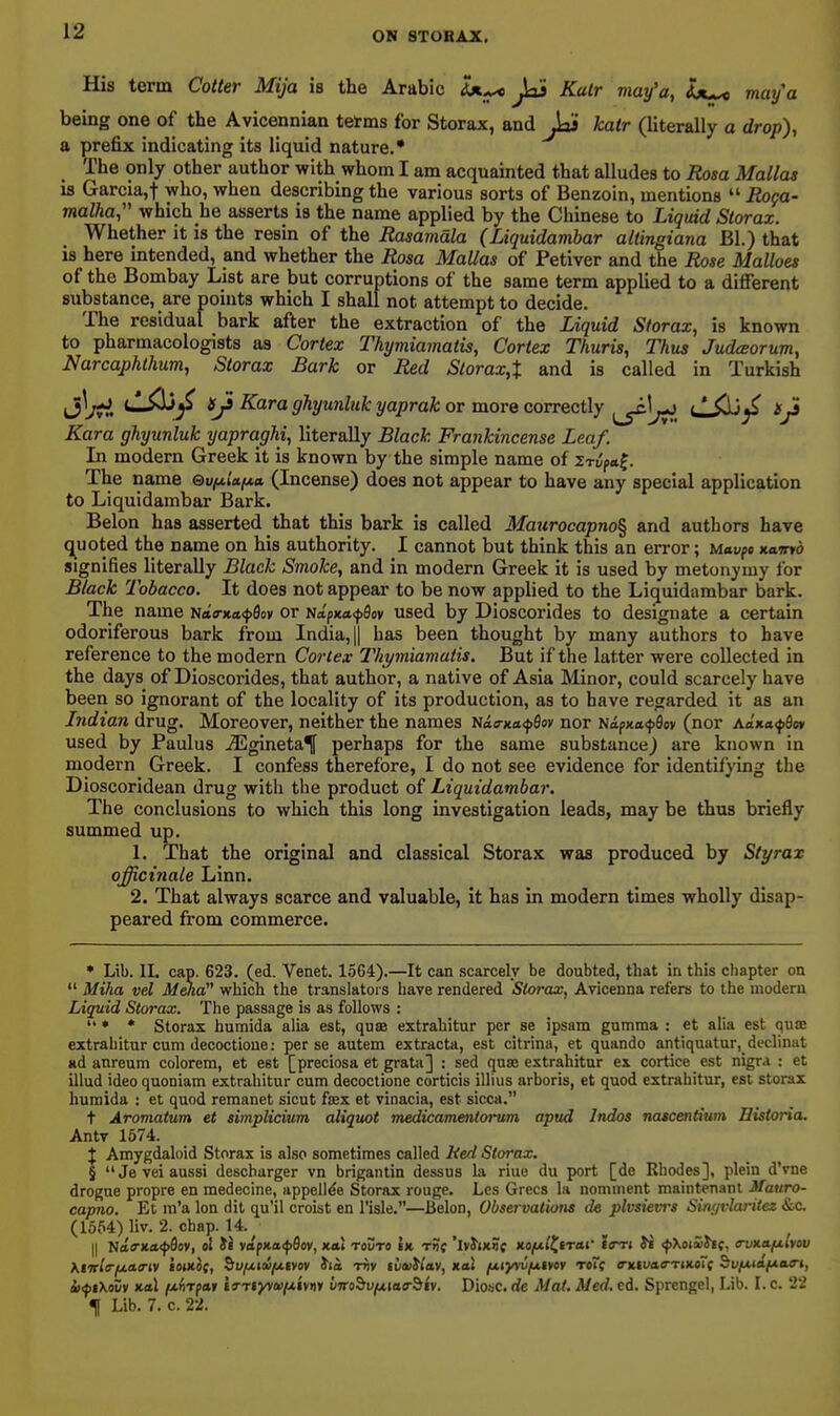His term Cotter Mija is the Arabic Ix^ Jai Kalr may'a, Ix^ may'a bemg one of the Avicennian terms for Storax, and Jai kalr (literally a drop), a prefix indicating its liquid nature.' The only other author with whom I am acquainted that alludes to Rosa Mallas is Garcia,t who, when describing the various sorts of Benzoin, mentions  Roga- malha, which he asserts is the name applied by the Chioese to Liquid Slorax. Whether it is the resin of the Rasamala (Liquidambar altingiana Bl.) that is here mtended, and whether the Rosa Mallas of Petiver and the Rose Malloes of the Bombay List are but corruptions of the same term applied to a different substance, are points which I shall not attempt to decide. The residual bark after the extraction of the Liquid Storax, is known to pharmacologists as Cortex Thymiamatis, Cortex Thuris, Thus Judaorum, Narcaphthum, Storax Bark or Red Storax,X and is called in Turkish iS^Jti '■^'^^ Kara ghyunluk yaprak or more correctly ujOj^ »j3 Kara ghyunluk yapraghi, literally Black Frankincense Leaf. In modern Greek it is known by the simple name of irifo.^. The name ©ufAiafxa (Incense) does not appear to have any special application to Liquidambar Bark. Belon has asserted that this bark is called Maurocapno^ and authors have c^uoted the name on his authority. I cannot but think this an error; Mavfe Kamb signifies literally Black Smoke, and in modern Greek it is used by metonymy for Black Tobacco. It does not appear to be now applied to the Liquidambar bark. The name N<t<rxa<}>9£iy or Na'px<t<})9ov used by Dioscorides to designate a certain odoriferous bark from India, || has been thought by many authors to have reference to the modern Cortex Thymiamatis. But if the latter were collected in the days of Dioscorides, that author, a native of Asia Minor, could scarcely have been so ignorant of the locality of its production, as to have regarded it as an Indian drug. Moreover, neither the names iiaa-Ka<^Qov nor Napxafflov (nor Aa'xa<})Soy used by Paulus ^gineta^ perhaps for the same substance) are known in modern Greek. I confess therefore, I do not see evidence for identifjdng the Dioscoridean drug with the product of Liquidambar. The conclusions to which this long investigation leads, may be thus briefly summed up. 1. That the original and classical Storax was produced by Styrax officinale Linn. 2. That always scarce and valuable, it has in modern times wholly disap- peared from commerce. ♦ Lib. II. cap. 623. (ed. Venet. 1564).—It can scarcely be doubted, that in this chapter on *' Miha vel Mena which the translators have rendered Storax, Avicenna refers to the modern Liquid Storax. The passage is as follows :  • * Storax humida alia est, quae extrahitur per se ipsam gumma : et alia est qua; extrahitur cum decoctione: perse autem extracta, est citrina, et quando antiquatur,_declinat ad anreum colorem, et est [preciosa et grata] : sed qnse extrahitur ex cortice est nigra : et illud ideo quoniam extrahitur cum decoctione corticis illius arboris, et quod extrahitur, est storax humida : et quod remanet sicut fsex et vinacia, est sicca. t Aromatum et simplicium aliquot medicameniorum apud Indos nascentium Eistoria, AntT 1674. J Amygdaloid Storax is also sometimes called Red Storax. § Jeveiaussi deschurger vn brigantin dessus la riuo du port [de Rhodes], plein d'vne drogue propre en medecine, appellee Storax rouge. Les Grecs la nominent maintenanl Mauro- capno. Et m'a Ion dil qu'il crokt en I'isle.—Belon, Observations de plvsievrs SitiyvlariUz &c (1564) liv. 2. chap. 14. {{ ltaff-Ka<pOoY, ol ii vapxacfflov, xai toDto Ik rnf 'iviiKnc xo/uiftrar to^ri Jb fXoiuht. evuafxiyov M'TtltriA.a.a-iy JojKOf, &u/uf(w/*ivo» Jia t^v liauWav, KoX fjLiyvvfxtvoy roTf o-xiuao-TixoTf ^vfMa/xaa-i, ixfiXovv Kol /xflTpaif f »-Tiyv<»/uiv>)» vTrobufjtiaa-biy. Diosc. de Mat. Med. cd. Sprengel, Lib. I. c. 22 ^ Lib. 7. c. 22.