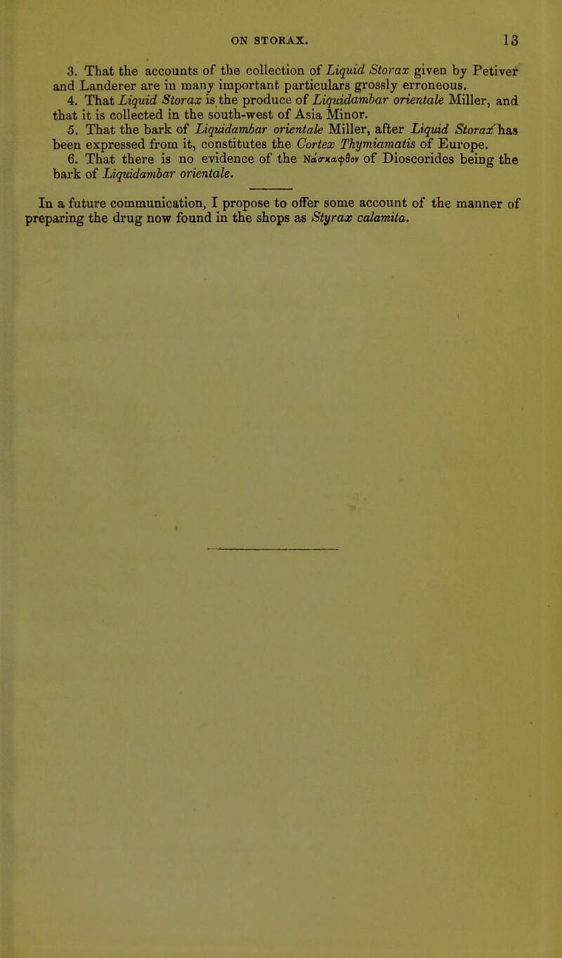 3. That the accounts of the collection of Liquid Storax given by Petiver and Landerer are in many important particulars grossly erroneous. 4. That Liquid Storax is the produce of Liquidambar orientale Miller, and that it is collected in the south-west of Asia Minor. 5. That the bark of Liquidambar orientale Miller, after Liquid Storaoi'h&a been expressed from it, constitutes the Cortex Thymiamatis of Europe. 6. That there is no evidence of the uda-nafStf of Dioscorides being the bark of Liquidavibar orientale. In a future communication, I propose to offer some account of the manner of preparing the drug now found in the shops as Styrax calamUa.