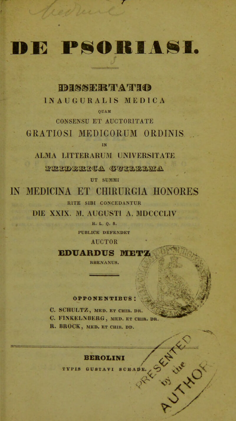 7 DX: P!§ORIA^I. INAUGURALIS M E D 1 C A QUAM CONSENSU ET AUGTORITATE GRATIOSl MEDIGORUM ORDINIS . IN ALMA LITTERARUM UNIVERSITATE UT SUMMI IN MEDICINA ET CHIRURGIA HONORES RITE SIBI CONCEDANTUR DIE XXIX. M. AUGUSTl A. MDCCCLIV B. L. Q. S. PUBLICR DEFEXDKT AUCTOR EDUARDUS MHTZ RUENANUS. i V OPPOMEMTIBUS : i; C. SCHULTZ, MED. KT CHIR. DR. C. FINKELNBERG, med. et cum. dr R. BROCK, MED. BT CHIR. DD. BEROLINI / / -V t TYPI» GU8IAVI SCHAI>K.^^ ,-»^\