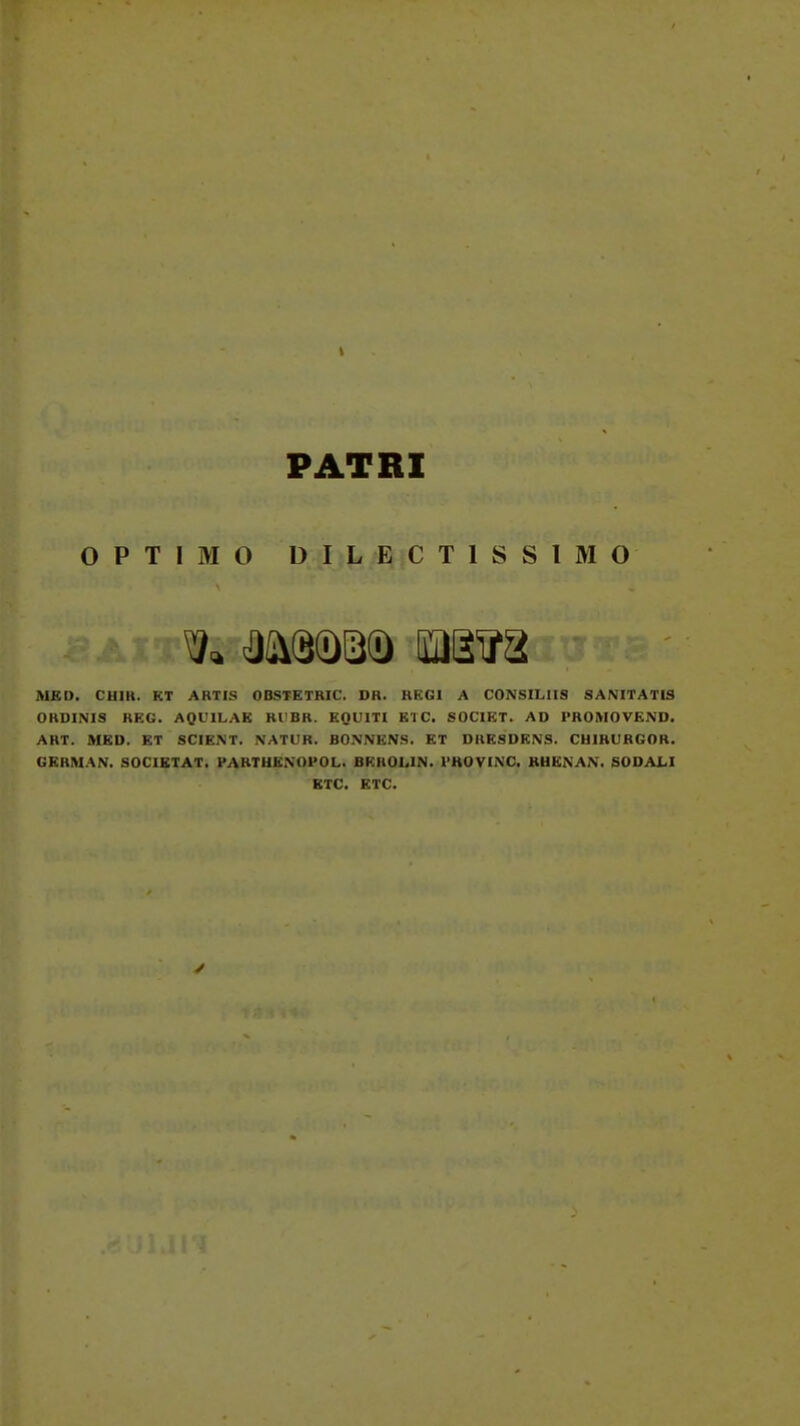 PATRI OPTIMO DILECTISSIMO MKD. CHIR. KT ABTIS OBSTETRIC. DR. RKGI A CONSILIIS SANITATIS ORDINIS REG. AQUILAK Rl!BR. EQUITI Kl C. SOCIKT. AD PROMOVKND. ART. MKD. KT SCIKNT. NATUB. BONNKNS. KT DRKSDKNS. CUIRURGOR. GERMAN. SOCIETAT. PARTUENOPOL. BRHOLIN. PHOVINC. BUENAN. SODAI<I KTC. ETC.