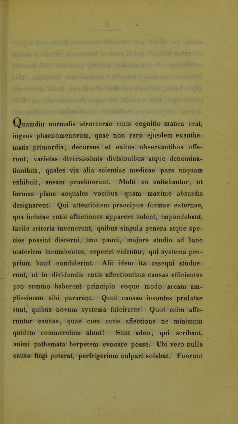 Quamdiu norraalis structurae cutis cognitio manca erat, ingens phaenomenorum, qiiae non raro ejusdem exanthe- matis priniordia, decursus et exitus observantibus offe- runt, varietas diversissiniis divisionibus atque denomina- tionibus, quales vix alia scientiae medicae pars unquam exhibuit, ausam praebuerunt. Miilti eo enitebantur, ut formas plane aequales vocibus quam maxime absurdis designarent. Qiii attentionem praecipue formae externae, qua indutae cutis affectiones apparere solent, impendebant, facile criteria invenerunt, quibus singula genera atque spe- cies possint discerni, imo pauci, majore studio ad hanc materiem incumbentes, reperiri videntur, qui systema pro- prium haud condiderint. Alii idem ita assequi studue- runt, ut in dividendis cutis affectionibus causas efficientes pro summo haberent principio eoque modo aream am- plissimam sibi pararent. Quot causae insontes prolatae sunt, quibus novum systema fulciretur! Quot enim affe- runtur causae, quae cum cutis affectione ne minimum quidem commercium alunt! Sunt adeo, qui scribant, animi pathemata herpetem evocare posse. Ubi vero nulia causa fingi poterat, perfrigerium culpari solebat. Fuerunt