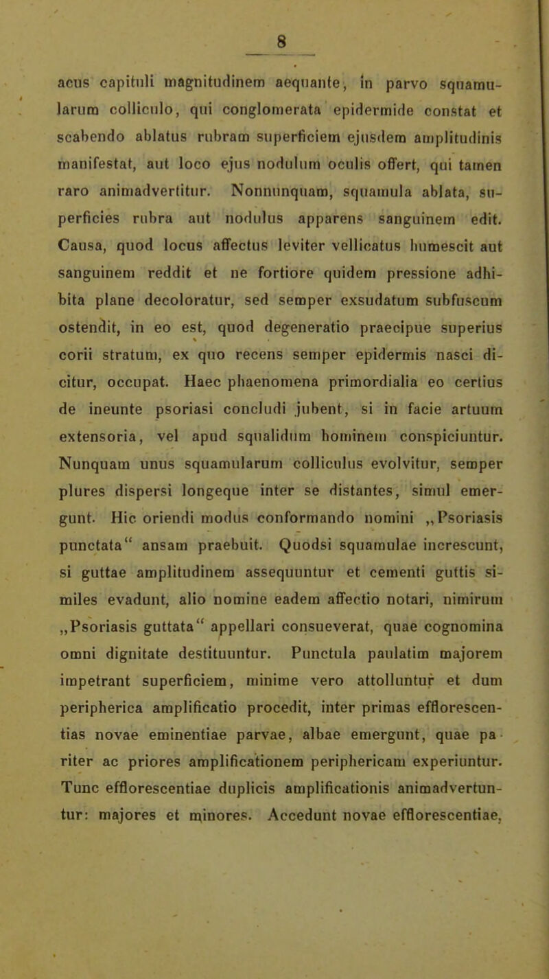 acus capitnli magnitudinem aeqnante, in parvo squarau- Jarura colliciilo, qui conglomerata epiHermide constat et scabendo ablatus rubram superficiem ejusdem amplitudinis manifestat, aut loco ejus nodulura oculis offert, qui tamen raro animadvertitur. Nonnunquam, squaraula ablata, sn- perficies riibra aut nodiilus apparens sanguinem edit. Causa, quod locus affectus leviter vellicatus bumescit aut sanguinem reddit et ne fortiore quidem pressione adhi- bita plane decoloratur, sed seroper exsudatum subfuscum ostendit, in eo est, quod degeneratio praecipue superius corii stratum, ex quo recens semper epidermis nasci di- citur, occupat. Haec phaenoraena primordialia eo cerlius de ineunte psoriasi concludi jubent, si in facie artuum extensoria, vel apud squalidum hominetn conspiciuutur. Nunquara unus squamularum colliciilus evolvitur, semper plures dispersi longeque inter se distantes, simul emer- gunt. Hic oriendi modus conforraando noraini „Psoriasis punctata ansara praebuit. Quodsi squamulae increscunt, si guttae amplitudinem assequuntur et cementi guttis si- miles evadunt, alio nomine eadem affectio notari, nirairum „Psoriasis guttata appellari consueverat, quae cognomina omni dignitate destituuntur. Punctula paulatim majorem impetrant superficiem, minime vero attolluntur et dum peripherica araplificatio procedit, inter priraas efflorescen- tias novae eminentiae parvae, albae emergunt, quae pa riter ac priores araplificationem periphericara experiuntur. Tunc efflorescentiae duplicis araplificationis animadvertun- tur; majores et n^inores. Accedunt novae efflorescentiae.