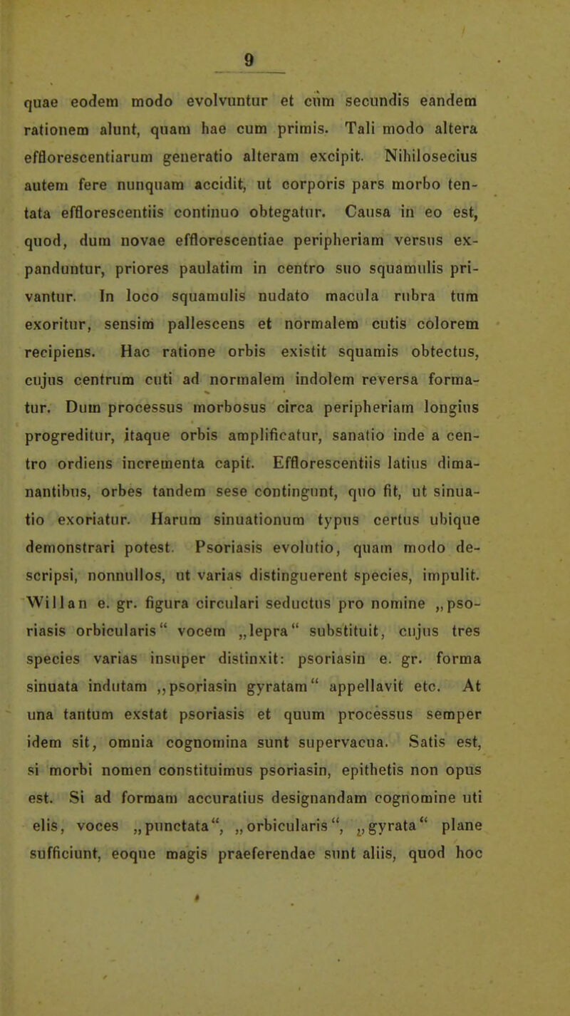 quae eodem modo evolvuntur et ciim secundis eandem rationem alunt, quara hae cum primis. Tali modo altera efflorescentiarum geueratio alteram excipit. Nihilosecius autem fere nunquam accidit, «t corporis pars morbo ten- tata efflorescentiis continuo obtegatur. Causa in eo est, quod, dum novae efflorescentiae peripheriam versus ex- panduntur, priores paulatim in centro suo squamulis pri- vantur. In loco squamulis nudato macula rubra tura exoritur, sensim pallescens et normalem cutis colorem recipiens. Hac ratione orbis existit squamis obtectus, cujus centrum cuti ad normalem indolem reversa forma- tur. Dum processus morbosus circa peripheriam longins progreditur, itaque orbis amplificatur, sanatio inde a cen- tro ordiens incrementa capit. Efflorescentiis latius dima- nantibns, orbes tandem sese contingunt, quo fit, ut sinua- tio exoriatur. Harum sinuationum typus certus ubique demonstrari potest. Psoriasis evolutio, quam modo de- scripsi, nonnullos, ut varias distinguerent species, impulit. Willan e. gr. figura circulari seductus pro nomine „pso- riasis orbicularis vocem „lepra substituit, cnjus tres species varias insuper distinxit: psoriasin e. gr. forma sinuata indutam ,,psoriasin gyratam appellavit etc. At una tantum exstat psoriasis et quum processus semper idem sit, omnia cognomina sunt supervacua. Satis est, si morbi nomen constituimus psoriasin, epithetis non opus est. Si ad formam accuratius designandam cognomine uti elis, voces „punctata, „ orbicularis, gyrata plane sufficiunt, eoque magis praeferendae sunt aliis, quod hoc