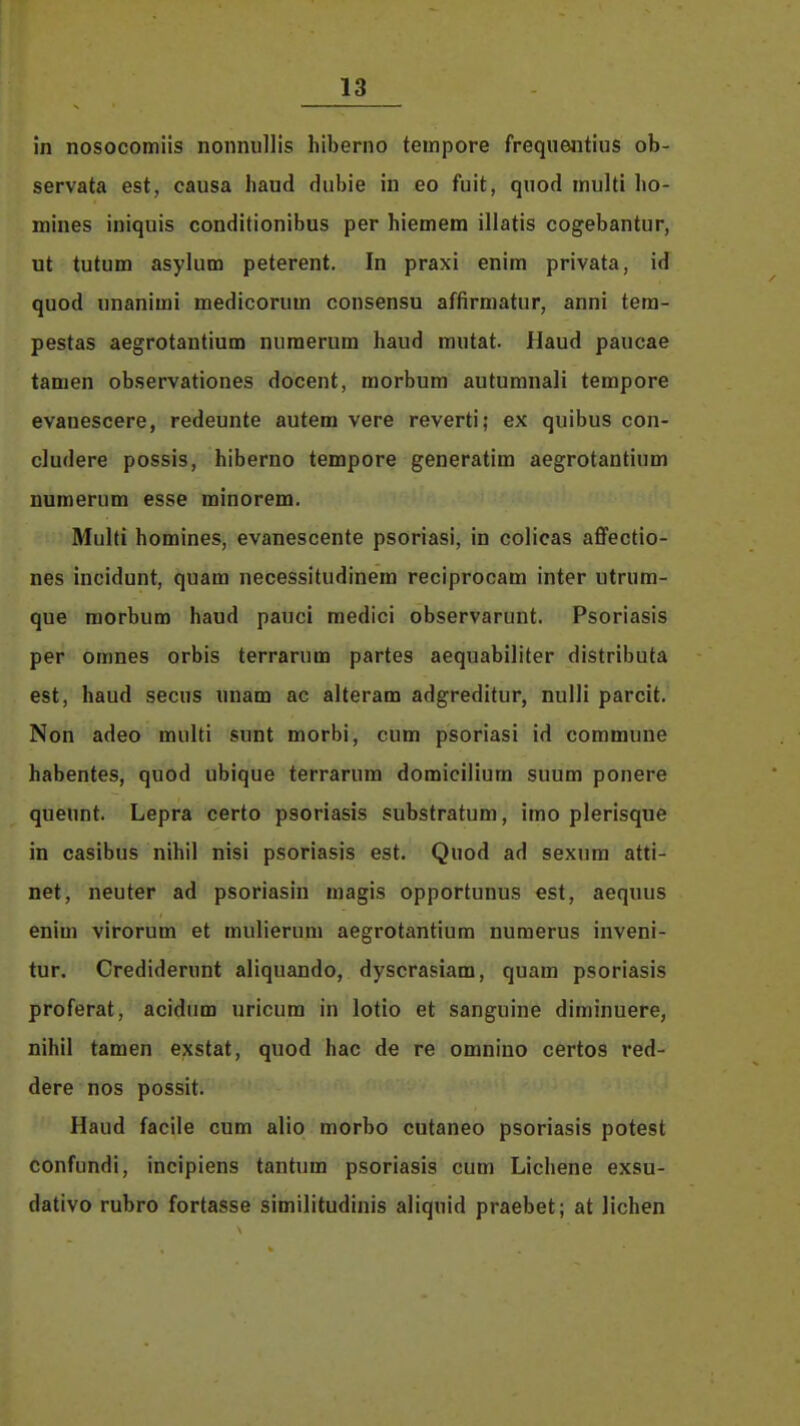 in nosocomiis nonnullis hiberno tempore frequentius ob- servata est, causa haud dubie in eo fuit, quod multi ho- mines iniquis conditionibus per hiemem illatis cogebantur, ut tutum asylum peterent. In praxi enim privata, id quod unanimi medicorum consensu affirmatur, anni tera- pestas aegrotantium numerum haud mutat. Haud paucae tamen observationes docent, morbum autumnali tempore evanescere, redeunte autem vere reverti; ex quibus con- cludere possis, hiberno tempore generatim aegrotantium numerum esse minorem. Multi homines, evanescente psoriasi, in colicas affectio- nes incidunt, quam necessitudinem reciprocam inter utrum- que morbum haud pauci medici observarunt. Psoriasis per omnes orbis terrarum partes aequabiliter distributa est, haud secus unam ac alteram adgreditur, nulli parcit. Non adeo multi sunt morbi, cum psoriasi id commune habentes, quod ubique terrarum domicilium suum ponere quennt. Lepra certo psoriasis substratum, imo plerisque in casibus nihil nisi psoriasis est. Quod ad sexum atti- net, neuter ad psoriasin magis opportunus est, aequus enim virorum et mulieruni aegrotantium numerus inveni- tur. Crediderunt aliquando, dyscrasiam, quam psoriasis proferat, acidum uricum in lotio et sanguine diminuere, nihil tamen exstat, quod hac de re omnino certos red- dere nos possit. Haud facile cum alio morbo cutaneo psoriasis potest confundi, incipiens tantum psoriasis cum Lichene exsu- dativo rubro fortasse similitudinis aliquid praebet; at lichen