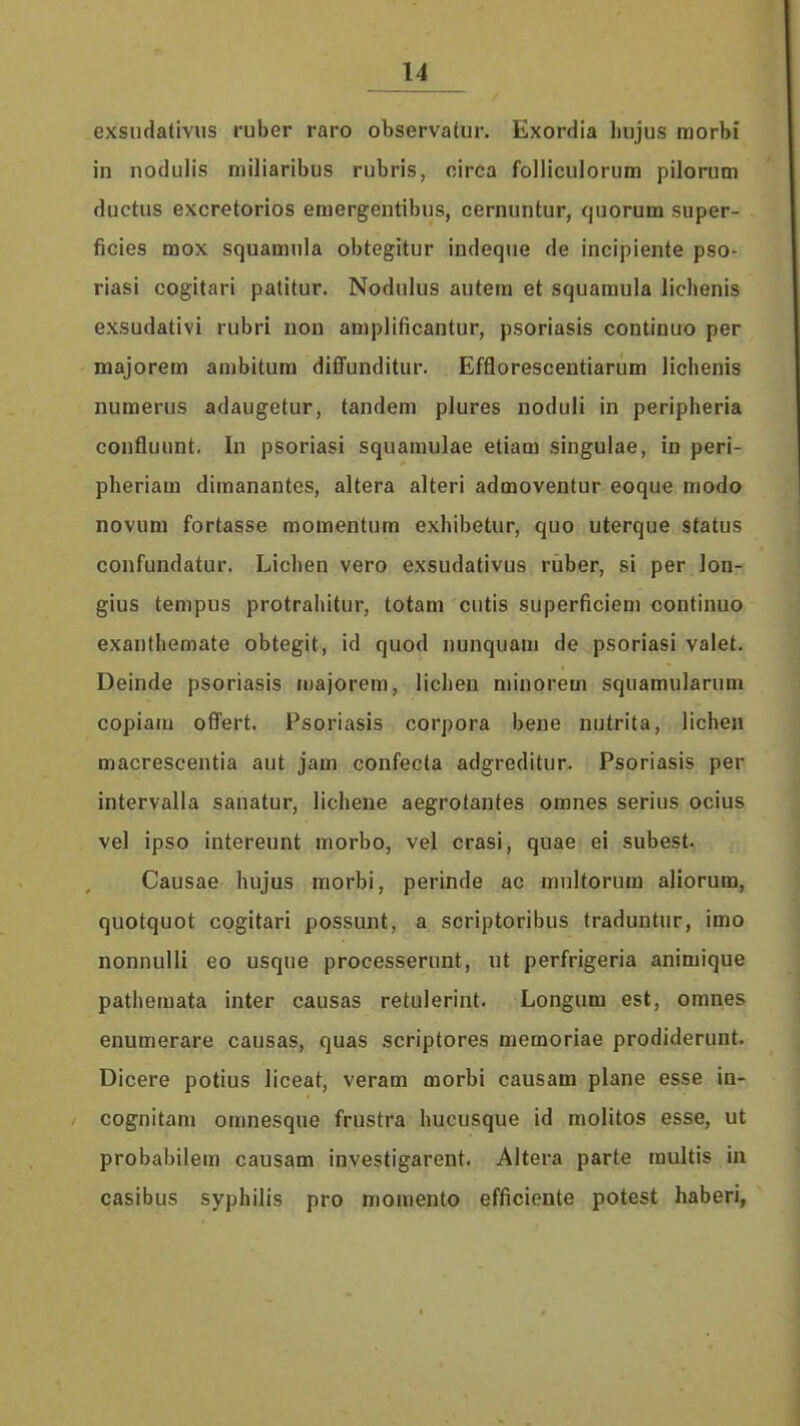 exsudativus ruber raro observatur. Exordia hujus morbi in nodulis miliaribus rubris, oirca folliculorum pilorum ductus excretorios emergentibus, cernuntur, quorum super- ficies mox squamnla obtegitur indeque de incipiente pso- riasi cogitari patitur. Nodulus autera et squamula lichenis exsudativi rubri non amplificantur, psoriasis continuo per majorem ambitura diffunditur. Efflorescentiarum lichenis numerus adaugetur, tandem plures noduli in peripheria confluunt. In psoriasi squamulae etiam singulae, in peri- pheriam dimanantes, altera alteri admoventur eoque modo novum fortasse momentum exhibetur, quo uterque status confundatur. Lichen vero exsudativus ruber, si per lon- gius tempus protrahitur, totam cutis superficiem continuo exanthemate obtegit, id quod nunquam de psoriasi valet. Deinde psoriasis majorem, lichen niinorem squamularum copiam offert. Psoriasis corpora bene nutrita, lichen macrescentia aut jam confecta adgreditur. Psoriasis per intervalla sanatur, lichene aegrotantes omnes serius ocius vel ipso intereunt morbo, vel crasi, quae ei subest. Causae hujus morbi, perinde ac mnltorum aliorum, quotquot cogitari possunt, a scriptoribus traduntur, imo nonnulli eo usque processerunt, ut perfrigeria animique pathemata inter causas retulerint. Longum est, omnes enumerare causas, quas scriptores memoriae prodiderunt. Dicere potius liceat, veram morbi causam plane esse in- cognitam omnesque frustra hucusque id molitos esse, ut probabilem causam investigarent. Altera parte multis in casibus syphilis pro momento efficiente potest haberi,