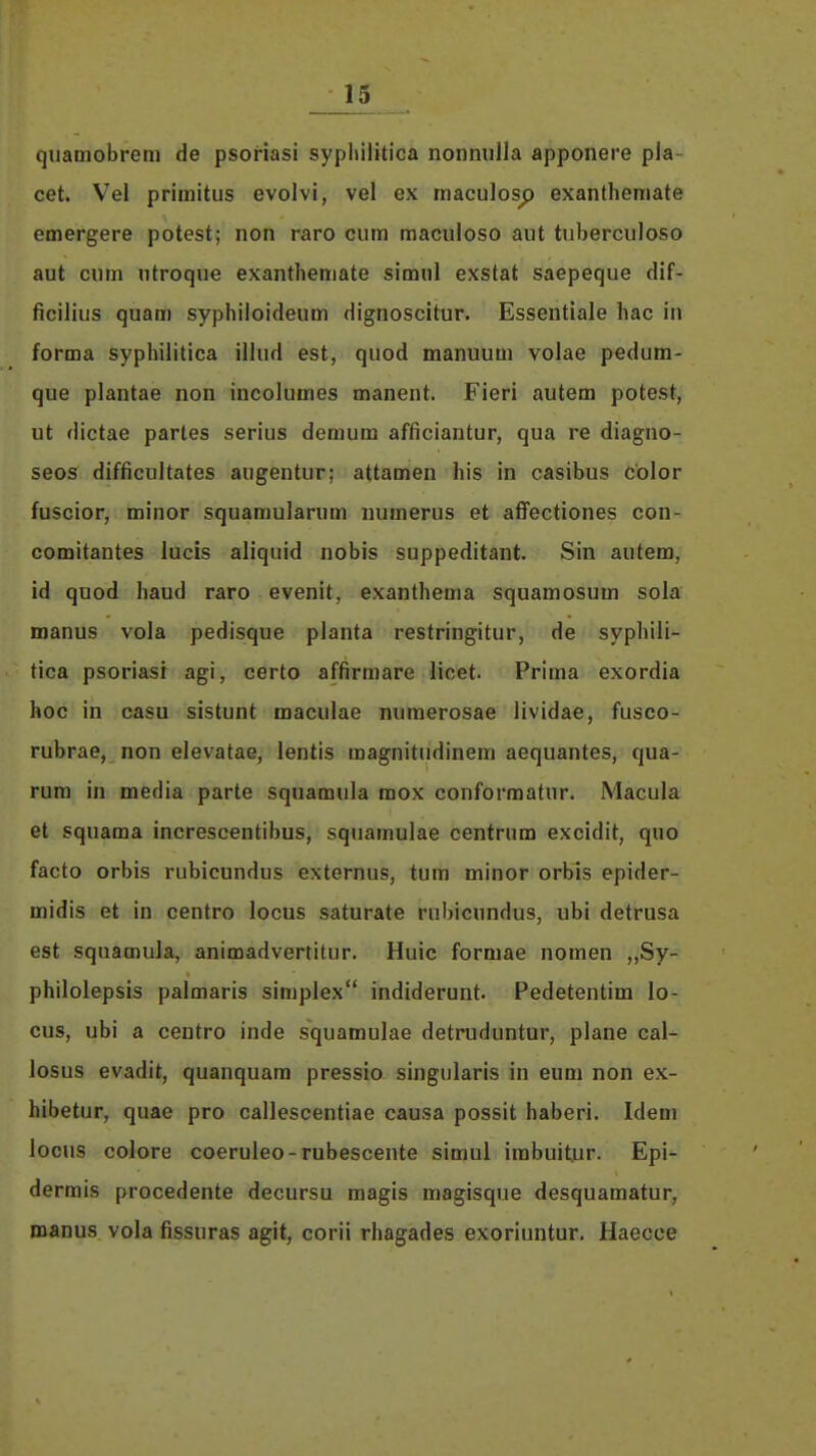 quamobrem de psoriasi sypliilitica nonnulla apponere pla- cet. Vel priraitus evolvi, vel ex maculos^ exanthemate emergere potest; non raro cum raaculoso aut tuberculoso aut cum utroque exanthemate simnl exstat saepeque dif- ficilius quam syphiloideum dignoscitur. Essentiale hac in forma syphilitica illud est, quod manuum volae pedum- que plantae non incolumes manent. Fieri autem potest, ut dictae partes serius demum afficiantur, qua re diagno- seos difficultates augentur; attamen his in casibus color fuscior, miiior squaraularum numerus et afi^ectiones con- comitantes lucis aliquid nobis suppeditant. Sin autem, id quod haud raro evenit, exanthema squamosum sola manus vola pedisque planta restringitur, de syphili'- tica psoriasi agi, certo affirmare licet. Prima exordia hoc in casu sistunt maculae nuraerosae lividae, fusco- rubrae, non elevatae, lentis raagnitiidinem aequantes, qua- rum in media parte squamula mox conformatur. Macula et squama increscentibus, squamulae centrum excidit, quo facto orbis rubicundus externus, tura minor orbis epider- midis et in centro locus saturate rubicundus, ubi detrusa est sqnamula, animadvertitur. Huic formae nomen „Sy- philolepsis palmaris simplex indiderunt. Pedetentim lo- cus, ubi a centro inde squamulae detmduntur, plane cal- losus evadit, quanquam pressio singularis in eum non ex- hibetur, quae pro callescentiae causa possit haberi. Idem locus colore coeruleo-rubescente simul irabuitur. Epi- dermis procedente decursu magis magisque desquamatur, manus vola fissuras agit, corii rhagades exoriuntur. Haecce