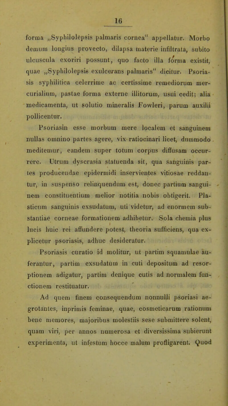 forma „Syphilolepsis palmaris cornea appellatur. Morbo demum longius provecto, dilapsa materie infiltrata, siibito ulcuscula exoriri possunt, quo facto illa forma existit, quae „Sypliilolepsi6 exulcerans palmaris dicitur. Psoria- sis syphilitica celerrime ac certissime remediorum mer- curialium, pastae forma externe illitorum, usui cedit; alia medicamenta, ut solutio mineralis Fowleri, parum auxilii pollicentur. Psoriasin esse morbum mere localem et sanguinem nuUas omnino partes agere, vix ratiocinari licet, diimmodo meditemur, eandem super totum corpus diffusam occur- rere. Utrura dyscrasia statuenda sit, qua sanguinis par- tes producendae epidermidi inservientes vitiosae reddan- tur, in suspenso relinquendiim est, donec partium sangui- nem constituentium melior notitia nobis obtigerit. Pla- sticum sanguinis exsudatum, uti videtur, ad enormem sub- stantiae corneae formationem adhibetur. Sola chemia plus lucis huic rei affundere potest, theoria sufficiens, qua ex- plicetur psoriasis, adhuc desideratur. Psoriasis curatio id molitur, ut partim squamulae au- ferantur, partim exsudatum in cuti depositum ad resor- ptionem adigatur, partim denique cutis ad normalem fun- ctionem restituatur. Ad quem finem consequendum nonnuUi psoriasi ae- grotantes, inprimis feminae, quae, cosmeticarum rationum bene memores, majoribus molestiis sese submittere solent, quam viri, per annos numerosa et diversissima subierunt experimenta, ut infestum hocce malum profligarent. Quod